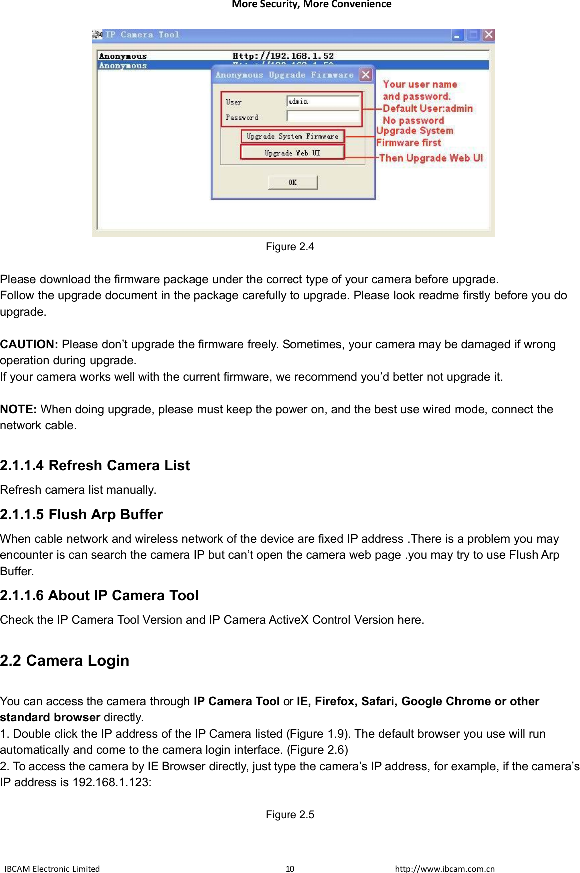 More Security, More ConvenienceIBCAM Electronic Limited http://www.ibcam.com.cn10Figure 2.4Please download the firmware package under the correct type of your camera before upgrade.Follow the upgrade document in the package carefully to upgrade. Please look readme firstly before you doupgrade.CAUTION: Please don’t upgrade the firmware freely. Sometimes, your camera may be damaged if wrongoperation during upgrade.If your camera works well with the current firmware, we recommend you’d better not upgrade it.NOTE: When doing upgrade, please must keep the power on, and the best use wired mode, connect thenetwork cable.2.1.1.4 Refresh Camera ListRefresh camera list manually.2.1.1.5 Flush Arp BufferWhen cable network and wireless network of the device are fixed IP address .There is a problem you mayencounter is can search the camera IP but can’t open the camera web page .you may try to use Flush ArpBuffer.2.1.1.6 About IP Camera ToolCheck the IP Camera Tool Version and IP Camera ActiveX Control Version here.2.2 Camera LoginYou can access the camera through IP Camera Tool or IE, Firefox, Safari, Google Chrome or otherstandard browser directly.1. Double click the IP address of the IP Camera listed (Figure 1.9). The default browser you use will runautomatically and come to the camera login interface. (Figure 2.6)2. To access the camera by IE Browser directly, just type the camera’s IP address, for example, if the camera’sIP address is 192.168.1.123:Figure 2.5