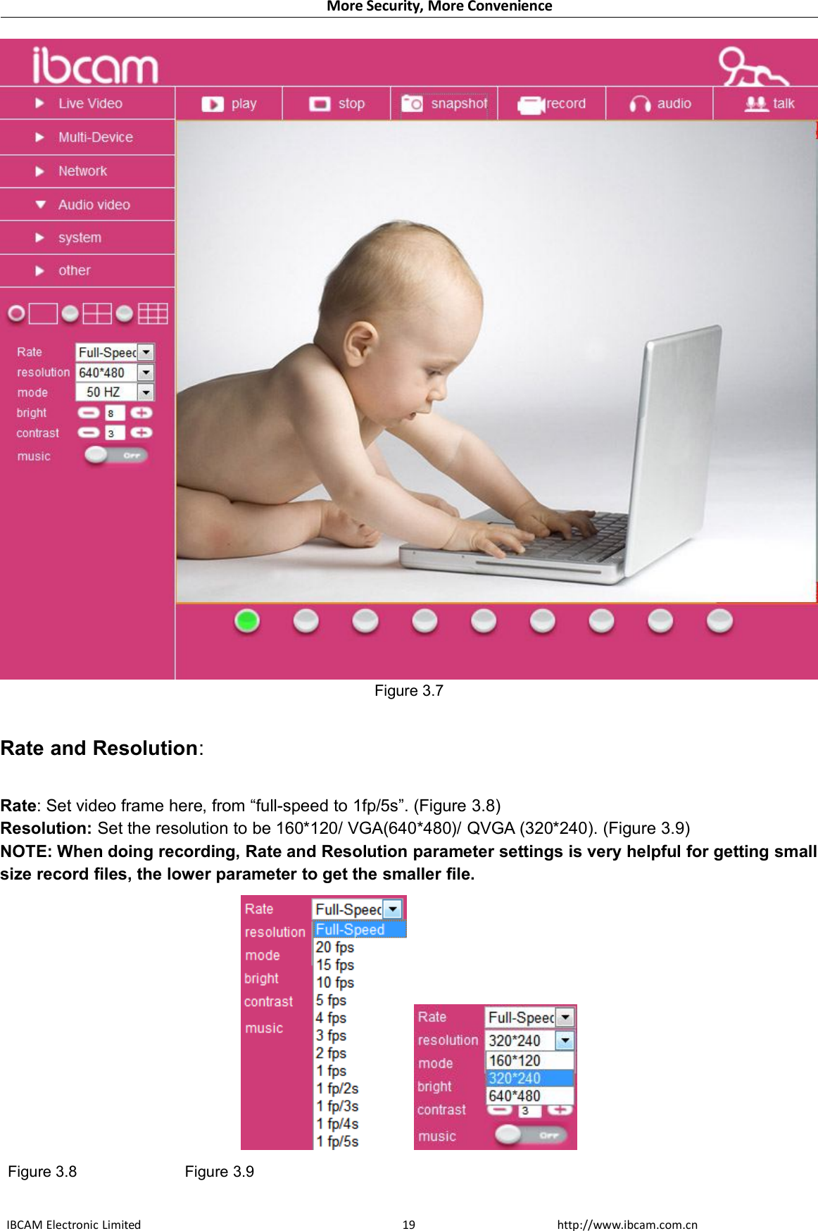 More Security, More ConvenienceIBCAM Electronic Limited http://www.ibcam.com.cn19Figure 3.7Rate and Resolution:Rate: Set video frame here, from “full-speed to 1fp/5s”. (Figure 3.8)Resolution: Set the resolution to be 160*120/ VGA(640*480)/ QVGA (320*240). (Figure 3.9)NOTE: When doing recording, Rate and Resolution parameter settings is very helpful for getting smallsize record files, the lower parameter to get the smaller file.Figure 3.8 Figure 3.9