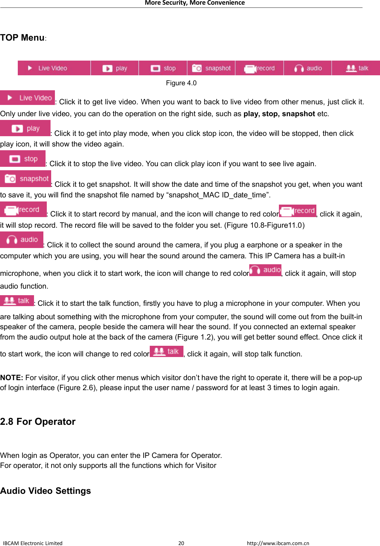 More Security, More ConvenienceIBCAM Electronic Limited http://www.ibcam.com.cn20TOP Menu:Figure 4.0:Click it to get live video. When you want to back to live video from other menus, just click it.Only under live video, you can do the operation on the right side, such as play, stop, snapshot etc.:Click it to get into play mode, when you click stop icon, the video will be stopped, then clickplay icon, it will show the video again.:Click it to stop the live video. You can click play icon if you want to see live again.:Click it to get snapshot. It will show the date and time of the snapshot you get, when you wantto save it, you will find the snapshot file named by “snapshot_MAC ID_date_time”.:Click it to start record by manual, and the icon will change to red color ,click it again,it will stop record. The record file will be saved to the folder you set. (Figure 10.8-Figure11.0):Click it to collect the sound around the camera, if you plug a earphone or a speaker in thecomputer which you are using, you will hear the sound around the camera. This IP Camera has a built-inmicrophone, when you click it to start work, the icon will change to red color ,click it again, will stopaudio function.:Click it to start the talk function, firstly you have to plug a microphone in your computer. When youare talking about something with the microphone from your computer, the sound will come out from the built-inspeaker of the camera, people beside the camera will hear the sound. If you connected an external speakerfrom the audio output hole at the back of the camera (Figure 1.2), you will get better sound effect. Once click itto start work, the icon will change to red color ,click it again, will stop talk function.NOTE: For visitor, if you click other menus which visitor don’t have the right to operate it, there will be a pop-upof login interface (Figure 2.6), please input the user name / password for at least 3 times to login again.2.8 For OperatorWhen login as Operator, you can enter the IP Camera for Operator.For operator, it not only supports all the functions which for VisitorAudio Video Settings