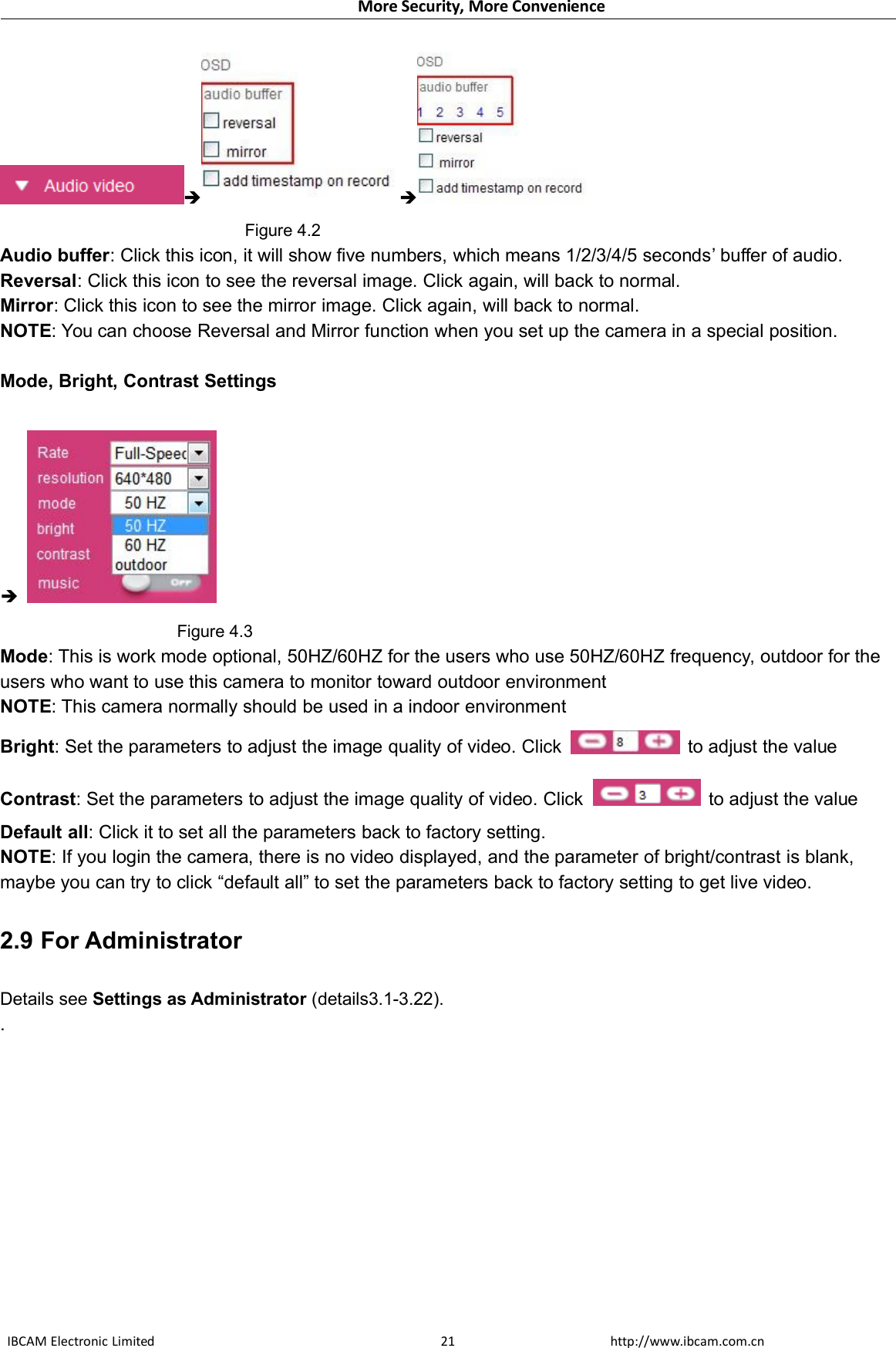 More Security, More ConvenienceIBCAM Electronic Limited http://www.ibcam.com.cn21 Figure 4.2Audio buffer: Click this icon, it will show five numbers, which means 1/2/3/4/5 seconds’ buffer of audio.Reversal: Click this icon to see the reversal image. Click again, will back to normal.Mirror: Click this icon to see the mirror image. Click again, will back to normal.NOTE: You can choose Reversal and Mirror function when you set up the camera in a special position.Mode, Bright, Contrast SettingsFigure 4.3Mode: This is work mode optional, 50HZ/60HZ for the users who use 50HZ/60HZ frequency, outdoor for theusers who want to use this camera to monitor toward outdoor environmentNOTE: This camera normally should be used in a indoor environmentBright: Set the parameters to adjust the image quality of video. Click to adjust the valueContrast: Set the parameters to adjust the image quality of video. Click to adjust the valueDefault all: Click it to set all the parameters back to factory setting.NOTE: If you login the camera, there is no video displayed, and the parameter of bright/contrast is blank,maybe you can try to click “default all” to set the parameters back to factory setting to get live video.2.9 For AdministratorDetails see Settings as Administrator (details3.1-3.22)..