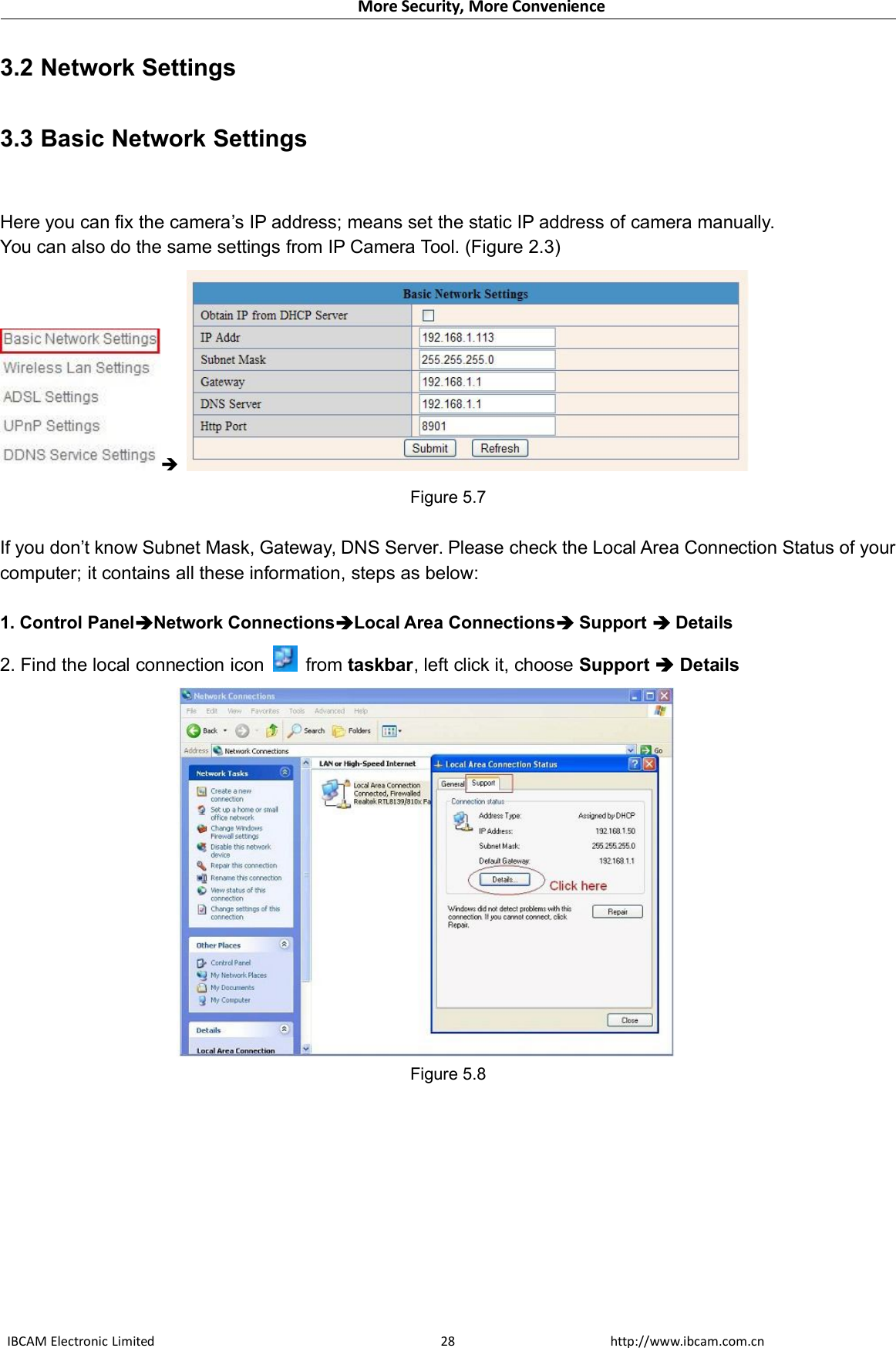 More Security, More ConvenienceIBCAM Electronic Limited http://www.ibcam.com.cn283.2 Network Settings3.3 Basic Network SettingsHere you can fix the camera’s IP address; means set the static IP address of camera manually.You can also do the same settings from IP Camera Tool. (Figure 2.3)Figure 5.7If you don’t know Subnet Mask, Gateway, DNS Server. Please check the Local Area Connection Status of yourcomputer; it contains all these information, steps as below:1. Control PanelNetwork ConnectionsLocal Area ConnectionsSupport Details2. Find the local connection icon from taskbar, left click it, choose Support DetailsFigure 5.8