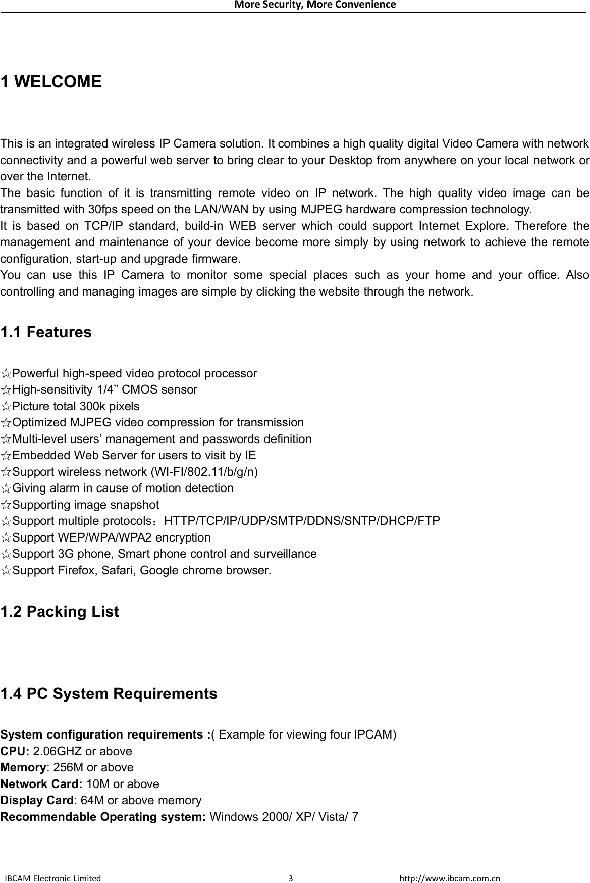 More Security, More ConvenienceIBCAM Electronic Limited http://www.ibcam.com.cn31 WELCOMEThis is an integrated wireless IP Camera solution. It combines a high quality digital Video Camera with networkconnectivity and a powerful web server to bring clear to your Desktop from anywhere on your local network orover the Internet.The basic function of it is transmitting remote video on IP network. The high quality video image can betransmitted with 30fps speed on the LAN/WAN by using MJPEG hardware compression technology.It is based on TCP/IP standard, build-in WEB server which could support Internet Explore. Therefore themanagement and maintenance of your device become more simply by using network to achieve the remoteconfiguration, start-up and upgrade firmware.You can use this IP Camera to monitor some special places such as your home and your office. Alsocontrolling and managing images are simple by clicking the website through the network.1.1 Features☆Powerful high-speed video protocol processor☆High-sensitivity 1/4’’ CMOS sensor☆Picture total 300k pixels☆Optimized MJPEG video compression for transmission☆Multi-level users’ management and passwords definition☆Embedded Web Server for users to visit by IE☆Support wireless network (WI-FI/802.11/b/g/n)☆Giving alarm in cause of motion detection☆Supporting image snapshot☆Support multiple protocols：HTTP/TCP/IP/UDP/SMTP/DDNS/SNTP/DHCP/FTP☆Support WEP/WPA/WPA2 encryption☆Support 3G phone, Smart phone control and surveillance☆Support Firefox, Safari, Google chrome browser.1.2 Packing List1.4 PC System RequirementsSystem configuration requirements :( Example for viewing four IPCAM)CPU: 2.06GHZ or aboveMemory: 256M or aboveNetwork Card: 10M or aboveDisplay Card: 64M or above memoryRecommendable Operating system: Windows 2000/ XP/ Vista/ 7