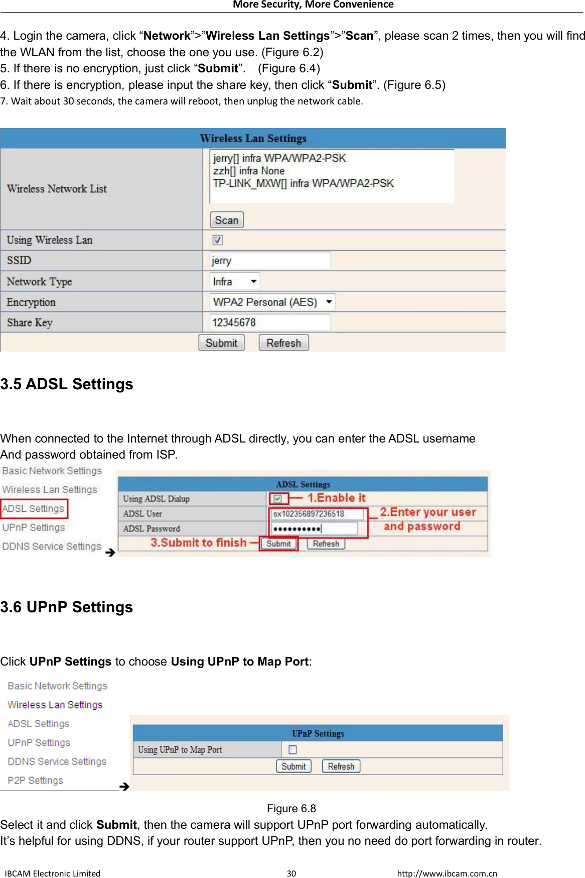 More Security, More ConvenienceIBCAM Electronic Limited http://www.ibcam.com.cn304. Login the camera, click “Network”&gt;”Wireless Lan Settings”&gt;”Scan”, please scan 2 times, then you will findthe WLAN from the list, choose the one you use. (Figure 6.2)5. If there is no encryption, just click “Submit”. (Figure 6.4)6. If there is encryption, please input the share key, then click “Submit”. (Figure 6.5)7. Wait about 30 seconds, the camera will reboot, then unplug the network cable.3.5 ADSL SettingsWhen connected to the Internet through ADSL directly, you can enter the ADSL usernameAnd password obtained from ISP.3.6 UPnP SettingsClick UPnP Settings to choose Using UPnP to Map Port:Figure 6.8Select it and click Submit, then the camera will support UPnP port forwarding automatically.It’s helpful for using DDNS, if your router support UPnP, then you no need do port forwarding in router.