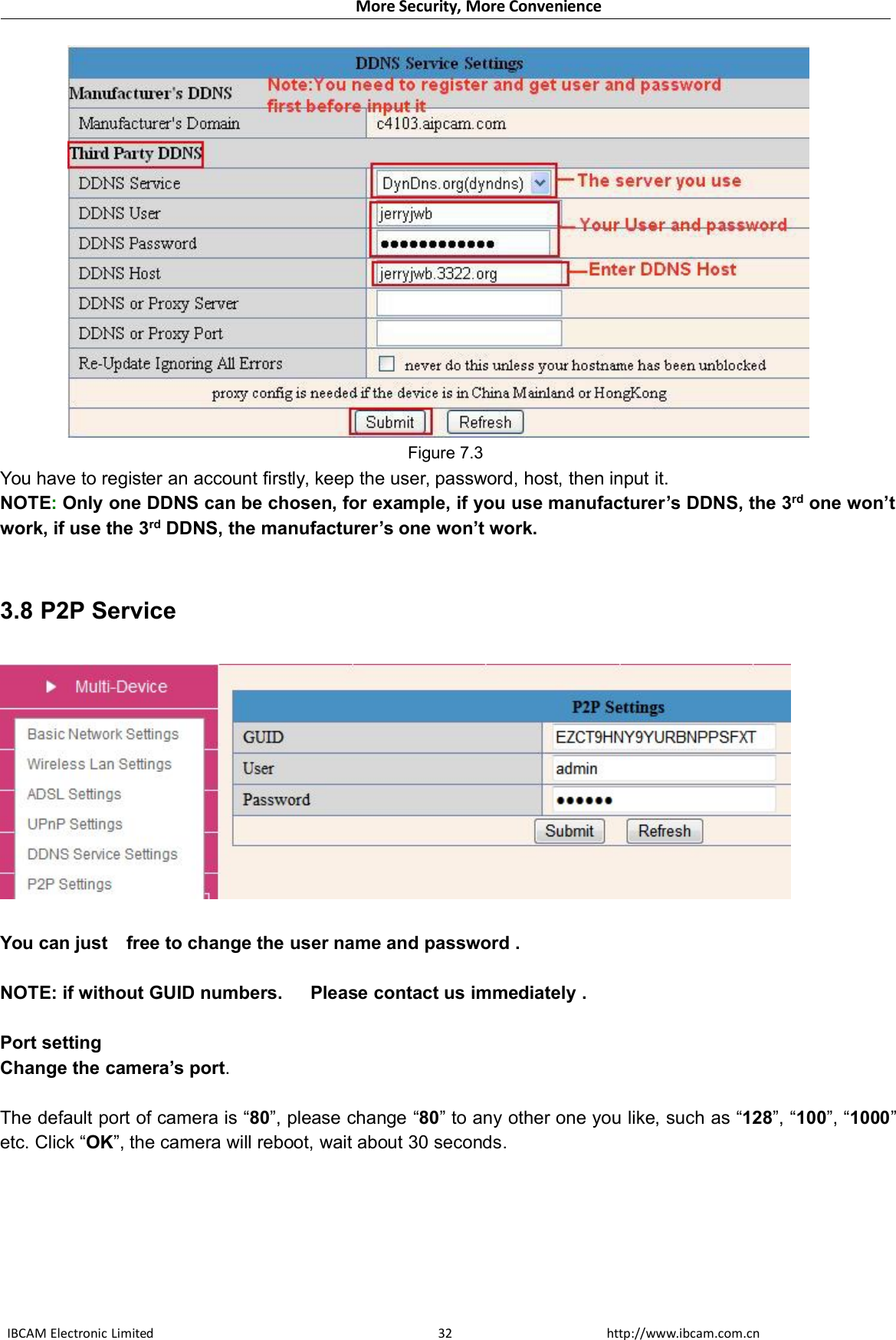 More Security, More ConvenienceIBCAM Electronic Limited http://www.ibcam.com.cn32Figure 7.3You have to register an account firstly, keep the user, password, host, then input it.NOTE:Only one DDNS can be chosen, for example, if you use manufacturer’s DDNS, the 3rd one won’twork, if use the 3rd DDNS, the manufacturer’s one won’t work.3.8 P2P ServiceYou can just free to change the user name and password .NOTE: if without GUID numbers. Please contact us immediately .Port settingChange the camera’s port.The default port of camera is “80”, please change “80” to any other one you like, such as “128”, “100”, “1000”etc. Click “OK”, the camera will reboot, wait about 30 seconds.