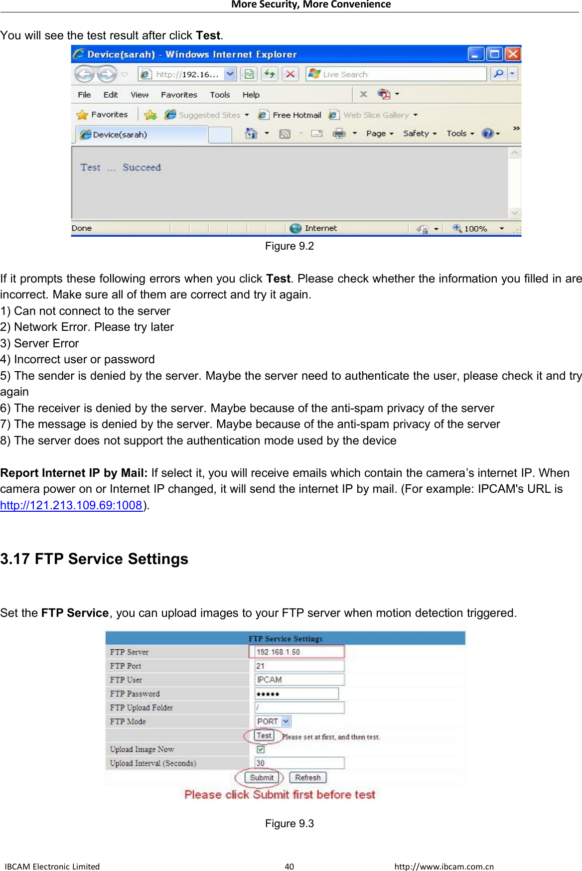 More Security, More ConvenienceIBCAM Electronic Limited http://www.ibcam.com.cn40You will see the test result after click Test.Figure 9.2If it prompts these following errors when you click Test. Please check whether the information you filled in areincorrect. Make sure all of them are correct and try it again.1) Can not connect to the server2) Network Error. Please try later3) Server Error4) Incorrect user or password5) The sender is denied by the server. Maybe the server need to authenticate the user, please check it and tryagain6) The receiver is denied by the server. Maybe because of the anti-spam privacy of the server7) The message is denied by the server. Maybe because of the anti-spam privacy of the server8) The server does not support the authentication mode used by the deviceReport Internet IP by Mail: If select it, you will receive emails which contain the camera’s internet IP. Whencamera power on or Internet IP changed, it will send the internet IP by mail. (For example: IPCAM&apos;s URL ishttp://121.213.109.69:1008).3.17 FTP Service SettingsSet the FTP Service, you can upload images to your FTP server when motion detection triggered.Figure 9.3