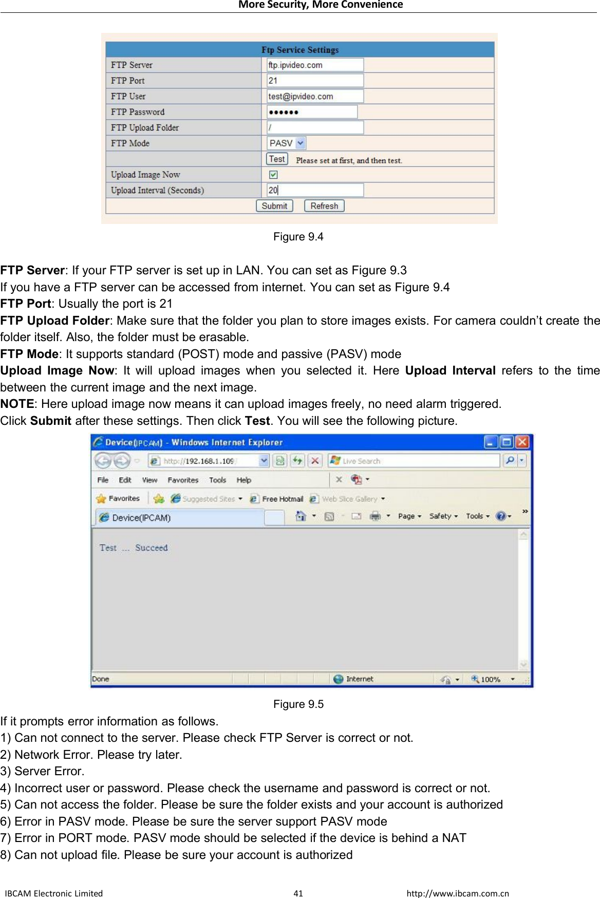 More Security, More ConvenienceIBCAM Electronic Limited http://www.ibcam.com.cn41Figure 9.4FTP Server: If your FTP server is set up in LAN. You can set as Figure 9.3If you have a FTP server can be accessed from internet. You can set as Figure 9.4FTP Port: Usually the port is 21FTP Upload Folder: Make sure that the folder you plan to store images exists. For camera couldn’t create thefolder itself. Also, the folder must be erasable.FTP Mode: It supports standard (POST) mode and passive (PASV) modeUpload Image Now: It will upload images when you selected it. Here Upload Interval refers to the timebetween the current image and the next image.NOTE: Here upload image now means it can upload images freely, no need alarm triggered.Click Submit after these settings. Then click Test. You will see the following picture.Figure 9.5If it prompts error information as follows.1) Can not connect to the server. Please check FTP Server is correct or not.2) Network Error. Please try later.3) Server Error.4) Incorrect user or password. Please check the username and password is correct or not.5) Can not access the folder. Please be sure the folder exists and your account is authorized6) Error in PASV mode. Please be sure the server support PASV mode7) Error in PORT mode. PASV mode should be selected if the device is behind a NAT8) Can not upload file. Please be sure your account is authorized