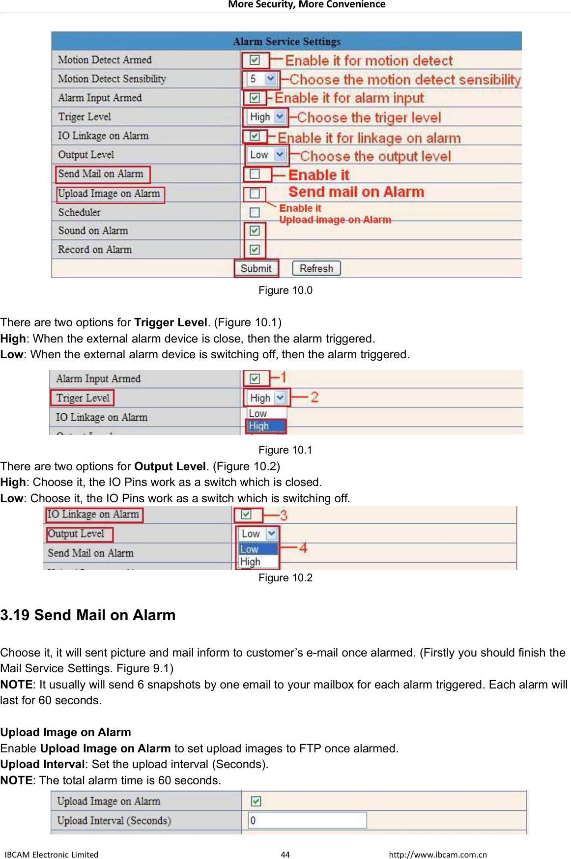 More Security, More ConvenienceIBCAM Electronic Limited http://www.ibcam.com.cn44Figure 10.0There are two options for Trigger Level. (Figure 10.1)High: When the external alarm device is close, then the alarm triggered.Low: When the external alarm device is switching off, then the alarm triggered.Figure 10.1There are two options for Output Level. (Figure 10.2)High: Choose it, the IO Pins work as a switch which is closed.Low: Choose it, the IO Pins work as a switch which is switching off.Figure 10.23.19 Send Mail on AlarmChoose it, it will sent picture and mail inform to customer’s e-mail once alarmed. (Firstly you should finish theMail Service Settings. Figure 9.1)NOTE: It usually will send 6 snapshots by one email to your mailbox for each alarm triggered. Each alarm willlast for 60 seconds.Upload Image on AlarmEnable Upload Image on Alarm to set upload images to FTP once alarmed.Upload Interval: Set the upload interval (Seconds).NOTE: The total alarm time is 60 seconds.