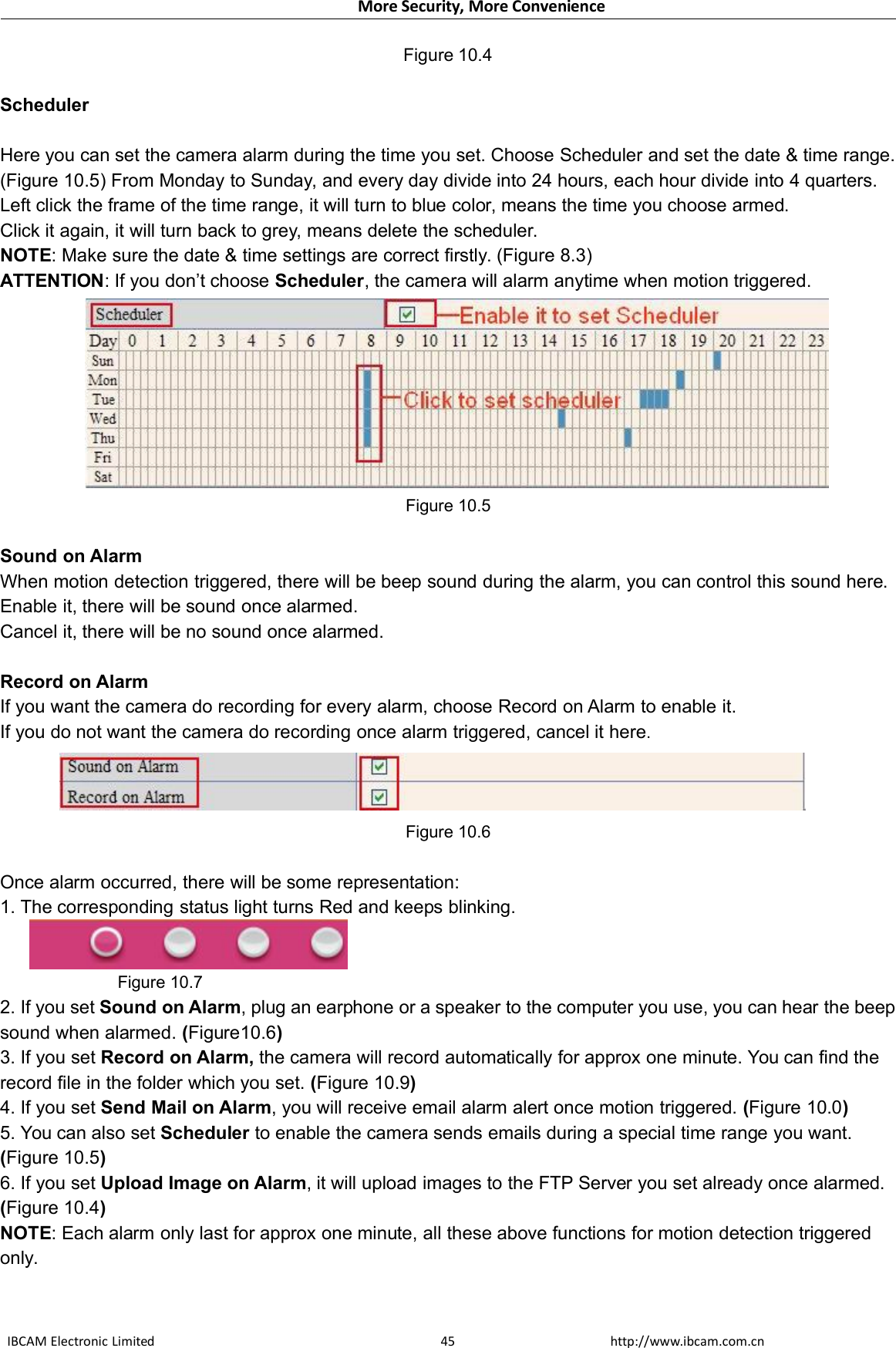 More Security, More ConvenienceIBCAM Electronic Limited http://www.ibcam.com.cn45Figure 10.4SchedulerHere you can set the camera alarm during the time you set. Choose Scheduler and set the date &amp; time range.(Figure 10.5) From Monday to Sunday, and every day divide into 24 hours, each hour divide into 4 quarters.Left click the frame of the time range, it will turn to blue color, means the time you choose armed.Click it again, it will turn back to grey, means delete the scheduler.NOTE: Make sure the date &amp; time settings are correct firstly. (Figure 8.3)ATTENTION: If you don’t choose Scheduler, the camera will alarm anytime when motion triggered.Figure 10.5Sound on AlarmWhen motion detection triggered, there will be beep sound during the alarm, you can control this sound here.Enable it, there will be sound once alarmed.Cancel it, there will be no sound once alarmed.Record on AlarmIf you want the camera do recording for every alarm, choose Record on Alarm to enable it.If you do not want the camera do recording once alarm triggered, cancel it here.Figure 10.6Once alarm occurred, there will be some representation:1. The corresponding status light turns Red and keeps blinking.Figure 10.72. If you set Sound on Alarm, plug an earphone or a speaker to the computer you use, you can hear the beepsound when alarmed. (Figure10.6)3. If you set Record on Alarm, the camera will record automatically for approx one minute. You can find therecord file in the folder which you set. (Figure 10.9)4. If you set Send Mail on Alarm, you will receive email alarm alert once motion triggered. (Figure 10.0)5. You can also set Scheduler to enable the camera sends emails during a special time range you want.(Figure 10.5)6. If you set Upload Image on Alarm, it will upload images to the FTP Server you set already once alarmed.(Figure 10.4)NOTE: Each alarm only last for approx one minute, all these above functions for motion detection triggeredonly.