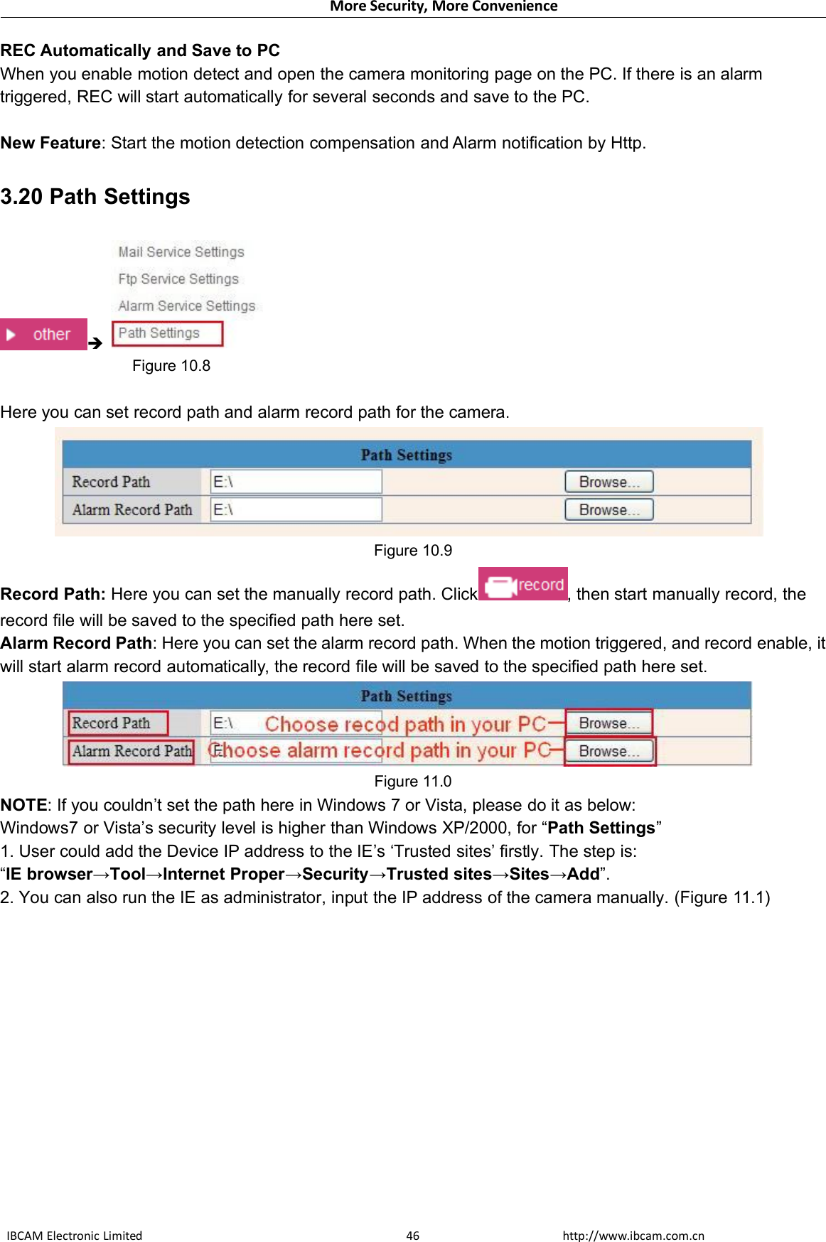 More Security, More ConvenienceIBCAM Electronic Limited http://www.ibcam.com.cn46REC Automatically and Save to PCWhen you enable motion detect and open the camera monitoring page on the PC. If there is an alarmtriggered, REC will start automatically for several seconds and save to the PC.New Feature: Start the motion detection compensation and Alarm notification by Http.3.20 Path SettingsFigure 10.8Here you can set record path and alarm record path for the camera.Figure 10.9Record Path: Here you can set the manually record path. Click , then start manually record, therecord file will be saved to the specified path here set.Alarm Record Path: Here you can set the alarm record path. When the motion triggered, and record enable, itwill start alarm record automatically, the record file will be saved to the specified path here set.Figure 11.0NOTE: If you couldn’t set the path here in Windows 7 or Vista, please do it as below:Windows7 or Vista’s security level is higher than Windows XP/2000, for “Path Settings”1. User could add the Device IP address to the IE’s ‘Trusted sites’ firstly. The step is:“IE browser→Tool→Internet Proper→Security→Trusted sites→Sites→Add”.2. You can also run the IE as administrator, input the IP address of the camera manually. (Figure 11.1)