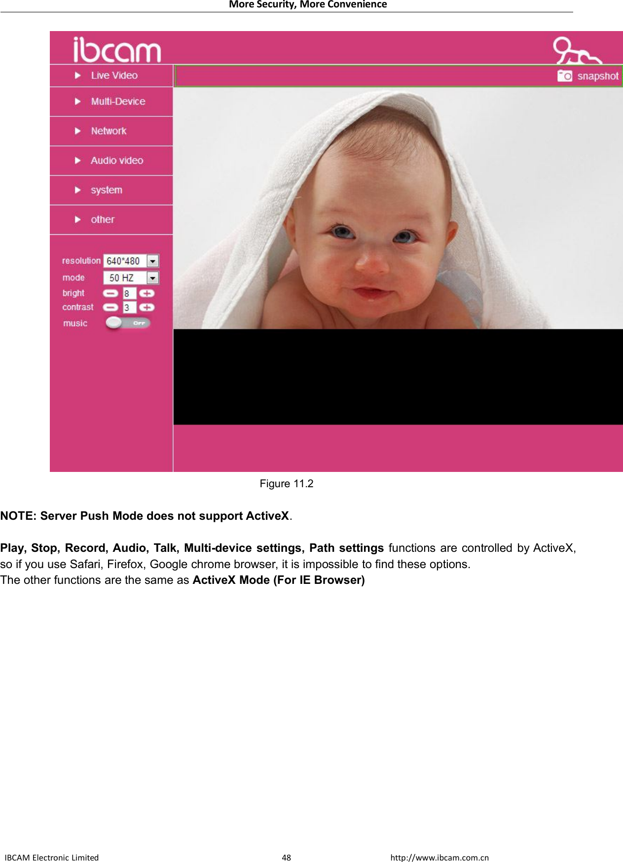 More Security, More ConvenienceIBCAM Electronic Limited http://www.ibcam.com.cn48Figure 11.2NOTE: Server Push Mode does not support ActiveX.Play, Stop, Record, Audio, Talk, Multi-device settings, Path settings functions are controlled by ActiveX,so if you use Safari, Firefox, Google chrome browser, it is impossible to find these options.The other functions are the same as ActiveX Mode (For IE Browser)