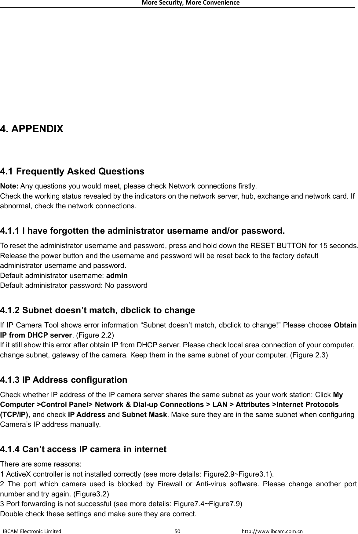 More Security, More ConvenienceIBCAM Electronic Limited http://www.ibcam.com.cn504. APPENDIX4.1 Frequently Asked QuestionsNote: Any questions you would meet, please check Network connections firstly.Check the working status revealed by the indicators on the network server, hub, exchange and network card. Ifabnormal, check the network connections.4.1.1 I have forgotten the administrator username and/or password.To reset the administrator username and password, press and hold down the RESET BUTTON for 15 seconds.Release the power button and the username and password will be reset back to the factory defaultadministrator username and password.Default administrator username: adminDefault administrator password: No password4.1.2 Subnet doesn’t match, dbclick to changeIf IP Camera Tool shows error information “Subnet doesn’t match, dbclick to change!” Please choose ObtainIP from DHCP server. (Figure 2.2)If it still show this error after obtain IP from DHCP server. Please check local area connection of your computer,change subnet, gateway of the camera. Keep them in the same subnet of your computer. (Figure 2.3)4.1.3 IP Address configurationCheck whether IP address of the IP camera server shares the same subnet as your work station: Click MyComputer &gt;Control Panel&gt; Network &amp; Dial-up Connections &gt; LAN &gt; Attributes &gt;Internet Protocols(TCP/IP), and check IP Address and Subnet Mask. Make sure they are in the same subnet when configuringCamera’s IP address manually.4.1.4 Can’t access IP camera in internetThere are some reasons:1 ActiveX controller is not installed correctly (see more details: Figure2.9~Figure3.1).2 The port which camera used is blocked by Firewall or Anti-virus software. Please change another portnumber and try again. (Figure3.2)3 Port forwarding is not successful (see more details: Figure7.4~Figure7.9)Double check these settings and make sure they are correct.