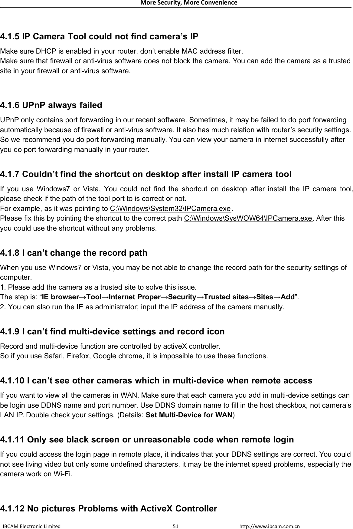 More Security, More ConvenienceIBCAM Electronic Limited http://www.ibcam.com.cn514.1.5 IP Camera Tool could not find camera’s IPMake sure DHCP is enabled in your router, don’t enable MAC address filter.Make sure that firewall or anti-virus software does not block the camera. You can add the camera as a trustedsite in your firewall or anti-virus software.4.1.6 UPnP always failedUPnP only contains port forwarding in our recent software. Sometimes, it may be failed to do port forwardingautomatically because of firewall or anti-virus software. It also has much relation with router’s security settings.So we recommend you do port forwarding manually. You can view your camera in internet successfully afteryou do port forwarding manually in your router.4.1.7 Couldn’t find the shortcut on desktop after install IP camera toolIf you use Windows7 or Vista, You could not find the shortcut on desktop after install the IP camera tool,please check if the path of the tool port to is correct or not.For example, as it was pointing to C:\Windows\System32\IPCamera.exe.Please fix this by pointing the shortcut to the correct path C:\Windows\SysWOW64\IPCamera.exe. After thisyou could use the shortcut without any problems.4.1.8 I can’t change the record pathWhen you use Windows7 or Vista, you may be not able to change the record path for the security settings ofcomputer.1. Please add the camera as a trusted site to solve this issue.The step is: “IE browser→Tool→Internet Proper→Security→Trusted sites→Sites→Add”.2. You can also run the IE as administrator; input the IP address of the camera manually.4.1.9 I can’t find multi-device settings and record iconRecord and multi-device function are controlled by activeX controller.So if you use Safari, Firefox, Google chrome, it is impossible to use these functions.4.1.10 I can’t see other cameras which in multi-device when remote accessIf you want to view all the cameras in WAN. Make sure that each camera you add in multi-device settings canbe login use DDNS name and port number. Use DDNS domain name to fill in the host checkbox, not camera’sLAN IP. Double check your settings. (Details: Set Multi-Device for WAN)4.1.11 Only see black screen or unreasonable code when remote loginIf you could access the login page in remote place, it indicates that your DDNS settings are correct. You couldnot see living video but only some undefined characters, it may be the internet speed problems, especially thecamera work on Wi-Fi.4.1.12 No pictures Problems with ActiveX Controller