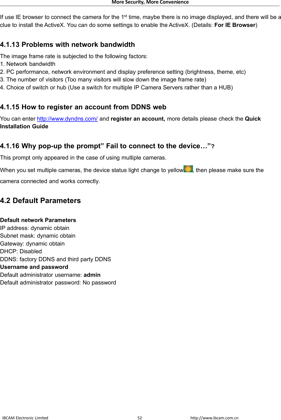 More Security, More ConvenienceIBCAM Electronic Limited http://www.ibcam.com.cn52If use IE browser to connect the camera for the 1st time, maybe there is no image displayed, and there will be aclue to install the ActiveX. You can do some settings to enable the ActiveX. (Details: For IE Browser)4.1.13 Problems with network bandwidthThe image frame rate is subjected to the following factors:1. Network bandwidth2. PC performance, network environment and display preference setting (brightness, theme, etc)3. The number of visitors (Too many visitors will slow down the image frame rate)4. Choice of switch or hub (Use a switch for multiple IP Camera Servers rather than a HUB)4.1.15 How to register an account from DDNS webYou can enter http://www.dyndns.com/ and register an account, more details please check the QuickInstallation Guide4.1.16 Why pop-up the prompt” Fail to connect to the device…”?This prompt only appeared in the case of using multiple cameras.When you set multiple cameras, the device status light change to yellow , then please make sure thecamera connected and works correctly.4.2 Default ParametersDefault network ParametersIP address: dynamic obtainSubnet mask: dynamic obtainGateway: dynamic obtainDHCP: DisabledDDNS: factory DDNS and third party DDNSUsername and passwordDefault administrator username: adminDefault administrator password: No password