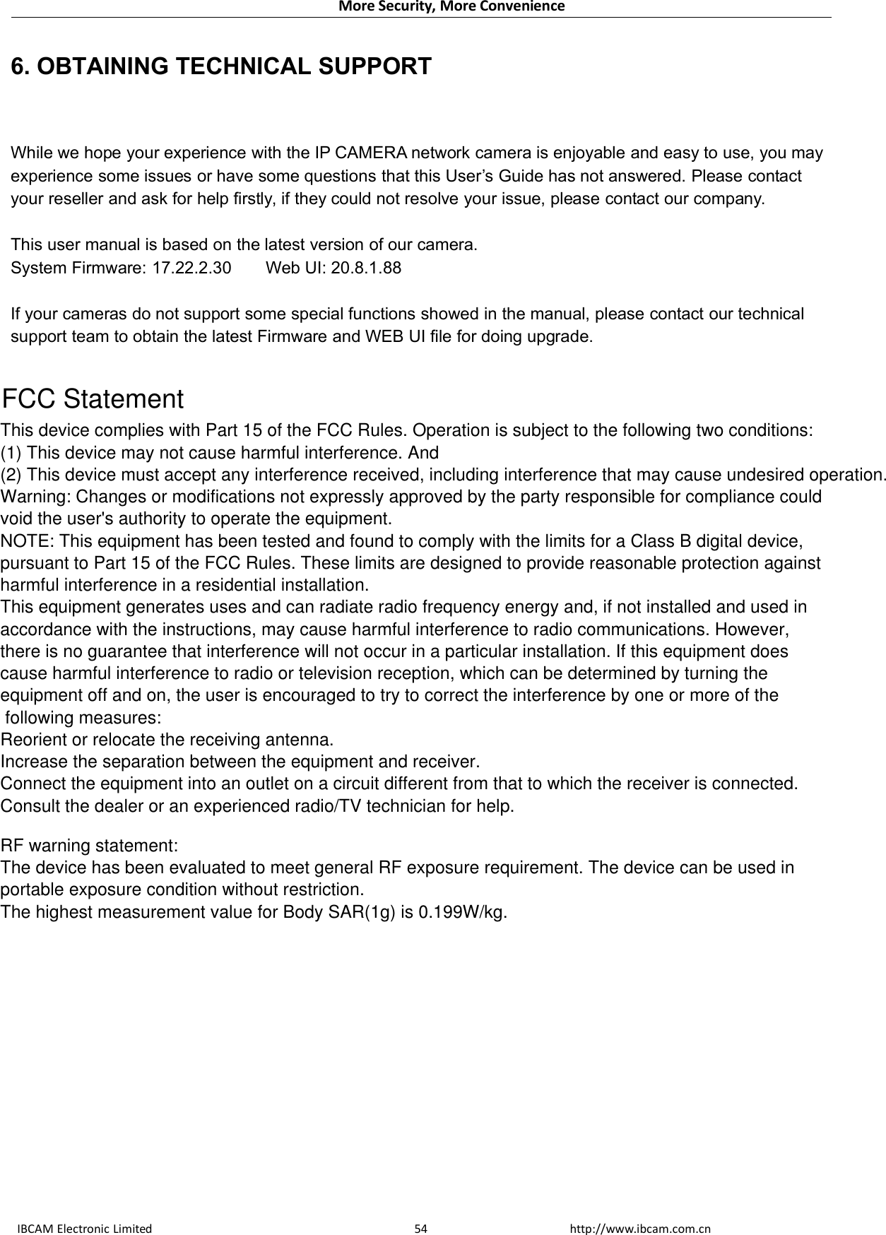 More Security, More ConvenienceIBCAM Electronic Limited http://www.ibcam.com.cn546. OBTAINING TECHNICAL SUPPORTWhile we hope your experience with the IP CAMERA network camera is enjoyable and easy to use, you mayexperience some issues or have some questions that this User’s Guide has not answered. Please contactyour reseller and ask for help firstly, if they could not resolve your issue, please contact our company.This user manual is based on the latest version of our camera.System Firmware: 17.22.2.30 Web UI: 20.8.1.88If your cameras do not support some special functions showed in the manual, please contact our technicalsupport team to obtain the latest Firmware and WEB UI file for doing upgrade.FCC Statement This device complies with Part 15 of the FCC Rules. Operation is subject to the following two conditions:  (1) This device may not cause harmful interference. And (2) This device must accept any interference received, including interference that may cause undesired operation.Warning: Changes or modifications not expressly approved by the party responsible for compliance couldvoid the user&apos;s authority to operate the equipment.NOTE: This equipment has been tested and found to comply with the limits for a Class B digital device,pursuant to Part 15 of the FCC Rules. These limits are designed to provide reasonable protection againstharmful interference in a residential installation. This equipment generates uses and can radiate radio frequency energy and, if not installed and used inaccordance with the instructions, may cause harmful interference to radio communications. However,there is no guarantee that interference will not occur in a particular installation. If this equipment does cause harmful interference to radio or television reception, which can be determined by turning theequipment off and on, the user is encouraged to try to correct the interference by one or more of the following measures: Reorient or relocate the receiving antenna. Increase the separation between the equipment and receiver. Connect the equipment into an outlet on a circuit different from that to which the receiver is connected.  Consult the dealer or an experienced radio/TV technician for help.  RF warning statement:  The device has been evaluated to meet general RF exposure requirement. The device can be used inportable exposure condition without restriction.  The highest measurement value for Body SAR(1g) is 0.199W/kg.