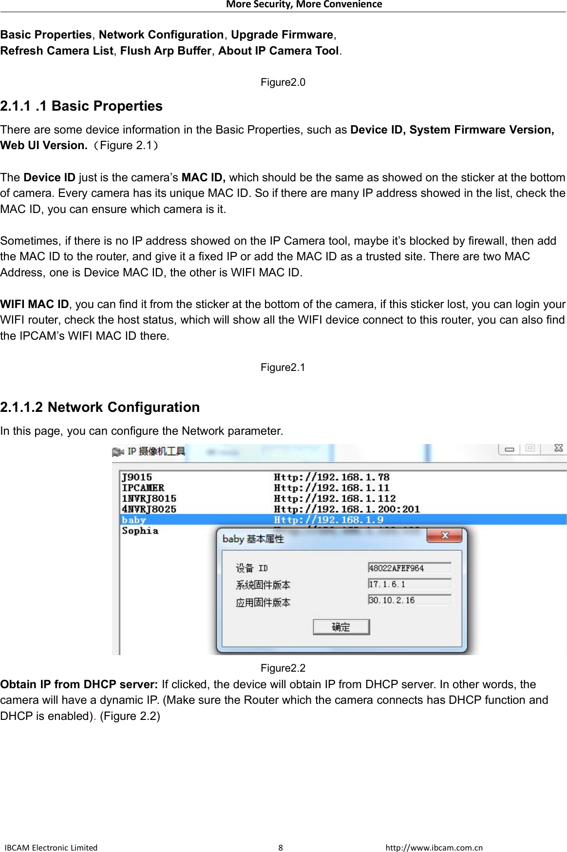 More Security, More ConvenienceIBCAM Electronic Limited http://www.ibcam.com.cn8Basic Properties,Network Configuration,Upgrade Firmware,Refresh Camera List,Flush Arp Buffer,About IP Camera Tool.Figure2.02.1.1 .1 Basic PropertiesThere are some device information in the Basic Properties, such as Device ID, System Firmware Version,Web UI Version.（Figure 2.1）The Device ID just is the camera’s MAC ID, which should be the same as showed on the sticker at the bottomof camera. Every camera has its unique MAC ID. So if there are many IP address showed in the list, check theMAC ID, you can ensure which camera is it.Sometimes, if there is no IP address showed on the IP Camera tool, maybe it’s blocked by firewall, then addthe MAC ID to the router, and give it a fixed IP or add the MAC ID as a trusted site. There are two MACAddress, one is Device MAC ID, the other is WIFI MAC ID.WIFI MAC ID, you can find it from the sticker at the bottom of the camera, if this sticker lost, you can login yourWIFI router, check the host status, which will show all the WIFI device connect to this router, you can also findthe IPCAM’s WIFI MAC ID there.Figure2.12.1.1.2 Network ConfigurationIn this page, you can configure the Network parameter.Figure2.2Obtain IP from DHCP server: If clicked, the device will obtain IP from DHCP server. In other words, thecamera will have a dynamic IP. (Make sure the Router which the camera connects has DHCP function andDHCP is enabled).(Figure 2.2)