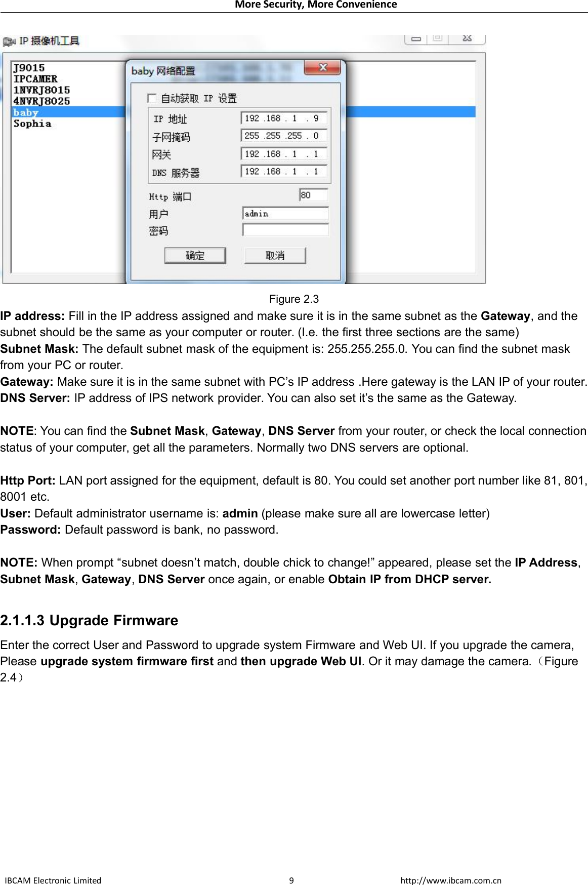 More Security, More ConvenienceIBCAM Electronic Limited http://www.ibcam.com.cn9Figure 2.3IP address: Fill in the IP address assigned and make sure it is in the same subnet as the Gateway, and thesubnet should be the same as your computer or router. (I.e. the first three sections are the same)Subnet Mask: The default subnet mask of the equipment is: 255.255.255.0. You can find the subnet maskfrom your PC or router.Gateway: Make sure it is in the same subnet with PC’s IP address .Here gateway is the LAN IP of your router.DNS Server: IP address of IPS network provider. You can also set it’s the same as the Gateway.NOTE: You can find the Subnet Mask,Gateway,DNS Server from your router, or check the local connectionstatus of your computer, get all the parameters. Normally two DNS servers are optional.Http Port: LAN port assigned for the equipment, default is 80. You could set another port number like 81, 801,8001 etc.User: Default administrator username is: admin (please make sure all are lowercase letter)Password: Default password is bank, no password.NOTE: When prompt “subnet doesn’t match, double chick to change!” appeared, please set the IP Address,Subnet Mask,Gateway,DNS Server once again, or enable Obtain IP from DHCP server.2.1.1.3 Upgrade FirmwareEnter the correct User and Password to upgrade system Firmware and Web UI. If you upgrade the camera,Please upgrade system firmware first and then upgrade Web UI. Or it may damage the camera.（Figure2.4）