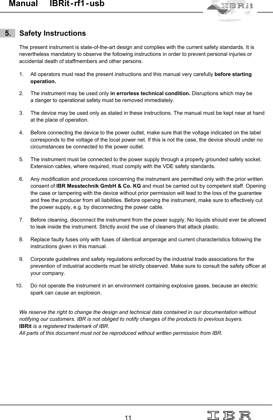                                                                                                                                                                                                                                                                                                                                                                                                                  11   Manual     IBRit - rf1 - usb      5.    Safety Instructions  The present instrument is state-of-the-art design and complies with the current safety standards. It is nevertheless mandatory to observe the following instructions in order to prevent personal injuries or  accidental death of staffmembers and other persons.   1.  All operators must read the present instructions and this manual very carefully before starting operation.  2.  The instrument may be used only in errorless technical condition. Disruptions which may be  a danger to operational safety must be removed immediately.   3.  The device may be used only as stated in these instructions. The manual must be kept near at hand at the place of operation.  4.  Before connecting the device to the power outlet, make sure that the voltage indicated on the label corresponds to the voltage of the local power net. If this is not the case, the device should under no circumstances be connected to the power outlet.  5.  The instrument must be connected to the power supply through a properly grounded safety socket. Extension cables, where required, must comply with the VDE safety standards.  6.  Any modification and procedures concerning the instrument are permitted only with the prior written consent of IBR Messtechnik GmbH &amp; Co. KG and must be carried out by competent staff. Opening the case or tampering with the device without prior permission will lead to the loss of the guarantee and free the producer from all liabilities. Before opening the instrument, make sure to effectively cut the power supply, e.g. by disconnecting the power cable.   7.  Before cleaning, disconnect the instrument from the power supply. No liquids should ever be allowed to leak inside the instrument. Strictly avoid the use of cleaners that attack plastic.  8.  Replace faulty fuses only with fuses of identical amperage and current characteristics following the instructions given in this manual.  9.  Corporate guidelines and safety regulations enforced by the industrial trade associations for the prevention of industrial accidents must be strictly observed. Make sure to consult the safety officer at your company.  10.  Do not operate the instrument in an environment containing explosive gases, because an electric spark can cause an explosion.   We reserve the right to change the design and technical data contained in our documentation without notifying our customers. IBR is not obliged to notify changes of the products to previous buyers. IBRit is a registered trademark of IBR. All parts of this document must not be reproduced without written permission from IBR. 