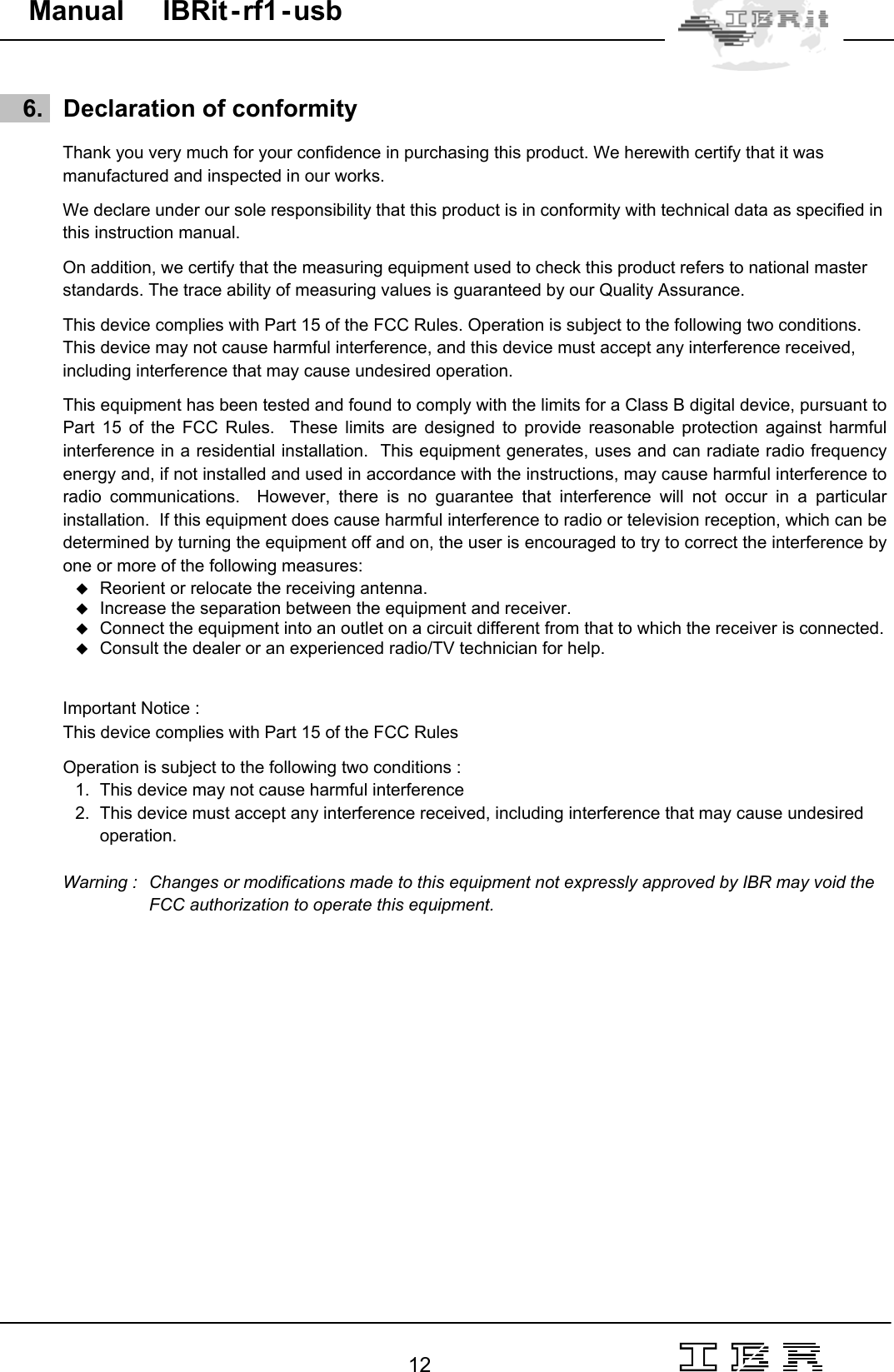                                                                                                                                                                                                                                                                                                                                                                                                                  12   Manual     IBRit - rf1 - usb       6.   Declaration of conformity  Thank you very much for your confidence in purchasing this product. We herewith certify that it was manufactured and inspected in our works.  We declare under our sole responsibility that this product is in conformity with technical data as specified in this instruction manual.  On addition, we certify that the measuring equipment used to check this product refers to national master standards. The trace ability of measuring values is guaranteed by our Quality Assurance.  This device complies with Part 15 of the FCC Rules. Operation is subject to the following two conditions. This device may not cause harmful interference, and this device must accept any interference received,  including interference that may cause undesired operation.  This equipment has been tested and found to comply with the limits for a Class B digital device, pursuant to Part 15 of the FCC Rules.  These limits are designed to provide reasonable protection against harmful interference in a residential installation.  This equipment generates, uses and can radiate radio frequency energy and, if not installed and used in accordance with the instructions, may cause harmful interference to radio communications.  However, there is no guarantee that interference will not occur in a particular installation.  If this equipment does cause harmful interference to radio or television reception, which can be determined by turning the equipment off and on, the user is encouraged to try to correct the interference by one or more of the following measures:  Reorient or relocate the receiving antenna.  Increase the separation between the equipment and receiver.  Connect the equipment into an outlet on a circuit different from that to which the receiver is connected.  Consult the dealer or an experienced radio/TV technician for help.   Important Notice :  This device complies with Part 15 of the FCC Rules   Operation is subject to the following two conditions : 1.  This device may not cause harmful interference  2.  This device must accept any interference received, including interference that may cause undesired  operation.  Warning :   Changes or modifications made to this equipment not expressly approved by IBR may void the       FCC authorization to operate this equipment.  