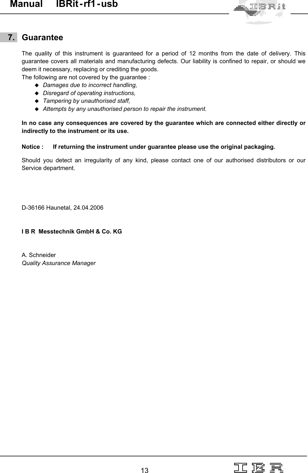                                                                                                                                                                                                                                                                                                                                                                                                                  13   Manual     IBRit - rf1 - usb       7.   Guarantee  The quality of this instrument is guaranteed for a period of 12 months from the date of delivery. This guarantee covers all materials and manufacturing defects. Our liability is confined to repair, or should we deem it necessary, replacing or crediting the goods. The following are not covered by the guarantee :   Damages due to incorrect handling,   Disregard of operating instructions,   Tampering by unauthorised staff,   Attempts by any unauthorised person to repair the instrument.  In no case any consequences are covered by the guarantee which are connected either directly or indirectly to the instrument or its use.  Notice :  If returning the instrument under guarantee please use the original packaging.   Should you detect an irregularity of any kind, please contact one of our authorised distributors or our Service department.     D-36166 Haunetal, 24.04.2006    I B R  Messtechnik GmbH &amp; Co. KG   A. Schneider Quality Assurance Manager     