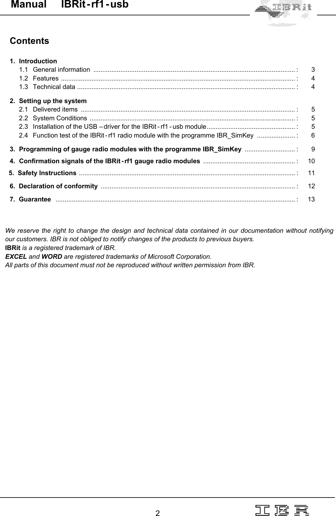                                                                                                                                                                                                                                                                                                                                                                                                                  2   Manual     IBRit - rf1 - usb  Contents   1.  Introduction 1.1 General information ................................................................................................................ : 3 1.2 Features .................................................................................................................................. : 4 1.3 Technical data ......................................................................................................................... : 4  2.  Setting up the system 2.1 Delivered items  ....................................................................................................................... : 5 2.2 System Conditions .................................................................................................................. : 5 2.3  Installation of the USB – driver for the IBRit - rf1 - usb module................................................. :  5 2.4  Function test of the IBRit - rf1 radio module with the programme IBR_SimKey  ..................... :  6  3.  Programming of gauge radio modules with the programme IBR_SimKey  ............................ : 9  4.  Confirmation signals of the IBRit - rf1 gauge radio modules  ................................................... : 10    5.  Safety Instructions ........................................................................................................................ : 11    6.  Declaration of conformity  ............................................................................................................ : 12    7.  Guarantee   ..................................................................................................................................... : 13    We reserve the right to change the design and technical data contained in our documentation without notifying our customers. IBR is not obliged to notify changes of the products to previous buyers. IBRit is a registered trademark of IBR. EXCEL and WORD are registered trademarks of Microsoft Corporation. All parts of this document must not be reproduced without written permission from IBR.   