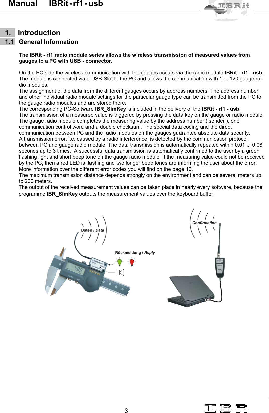                                                                                                                                                                                                                                                                                                                                                                                                                  3   Manual     IBRit - rf1 - usb      1.    Introduction     1.1   General Information  The IBRit - rf1 radio module series allows the wireless transmission of measured values from gauges to a PC with USB - connector.   On the PC side the wireless communication with the gauges occurs via the radio module IBRit - rf1 - usb. The module is connected via a USB-Slot to the PC and allows the communication with 1 ... 120 gauge ra-dio modules.  The assignment of the data from the different gauges occurs by address numbers. The address number and other individual radio module settings for the particular gauge type can be transmitted from the PC to the gauge radio modules and are stored there.  The corresponding PC-Software IBR_SimKey is included in the delivery of the IBRit - rf1 - usb.  The transmission of a measured value is triggered by pressing the data key on the gauge or radio module. The gauge radio module completes the measuring value by the address number ( sender ), one communication control word and a double checksum. The special data coding and the direct communication between PC and the radio modules on the gauges guarantee absolute data security.   A transmission error, i.e. caused by a radio interference, is detected by the communication protocol between PC and gauge radio module. The data transmission is automatically repeated within 0,01 ... 0,08  seconds up to 3 times.  A successful data transmission is automatically confirmed to the user by a green flashing light and short beep tone on the gauge radio module. If the measuring value could not be received by the PC, then a red LED is flashing and two longer beep tones are informing the user about the error. More information over the different error codes you will find on the page 10. The maximum transmission distance depends strongly on the environment and can be several meters up to 200 meters. The output of the received measurement values can be taken place in nearly every software, because the programme IBR_SimKey outputs the measurement values over the keyboard buffer.                