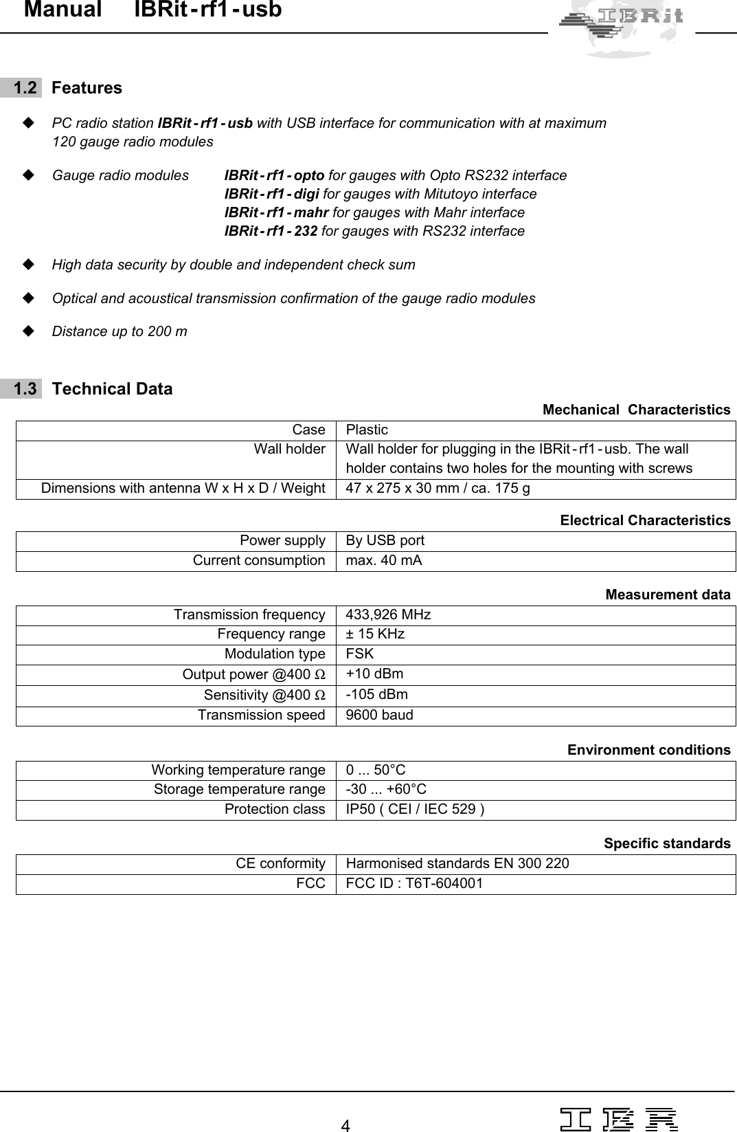                                                                                                                                                                                                                                                                                                                                                                                                                  4   Manual     IBRit - rf1 - usb      1.2   Features   PC radio station IBRit - rf1 - usb with USB interface for communication with at maximum  120 gauge radio modules   Gauge radio modules  IBRit - rf1 - opto for gauges with Opto RS232 interface      IBRit - rf1 - digi for gauges with Mitutoyo interface  IBRit - rf1 - mahr for gauges with Mahr interface    IBRit - rf1 - 232 for gauges with RS232 interface   High data security by double and independent check sum   Optical and acoustical transmission confirmation of the gauge radio modules   Distance up to 200 m       1.3    Technical Data Mechanical  Characteristics  Case    Plastic Wall holder  Wall holder for plugging in the IBRit - rf1 - usb. The wall holder contains two holes for the mounting with screws Dimensions with antenna W x H x D / Weight  47 x 275 x 30 mm / ca. 175 g  Electrical Characteristics  Power supply  By USB port Current consumption  max. 40 mA    Measurement data  Transmission frequency  433,926 MHz Frequency range  ± 15 KHz Modulation type  FSK Output power @400 Ω +10 dBm Sensitivity @400 Ω -105 dBm Transmission speed  9600 baud  Environment conditions  Working temperature range  0 ... 50°C Storage temperature range  -30 ... +60°C Protection class  IP50 ( CEI / IEC 529 )  Specific standards  CE conformity  Harmonised standards EN 300 220 FCC  FCC ID : T6T-604001 