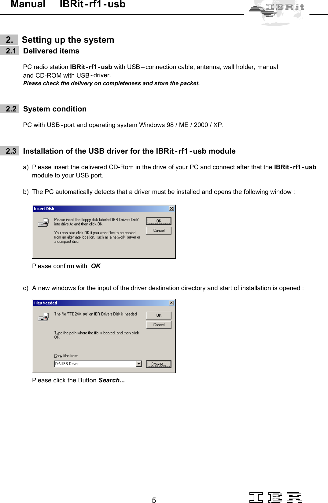                                                                                                                                                                                                                                                                                                                                                                                                                  5   Manual     IBRit - rf1 - usb      2.    Setting up the system     2.1   Delivered items   PC radio station IBRit - rf1 - usb with USB – connection cable, antenna, wall holder, manual and CD-ROM with USB - driver. Please check the delivery on completeness and store the packet.       2.2   System condition  PC with USB - port and operating system Windows 98 / ME / 2000 / XP.        2.3   Installation of the USB driver for the IBRit - rf1 - usb module  a)  Please insert the delivered CD-Rom in the drive of your PC and connect after that the IBRit - rf1 - usb module to your USB port.  b)  The PC automatically detects that a driver must be installed and opens the following window :     Please confirm with  OK   c)  A new windows for the input of the driver destination directory and start of installation is opened :       Please click the Button Search... 