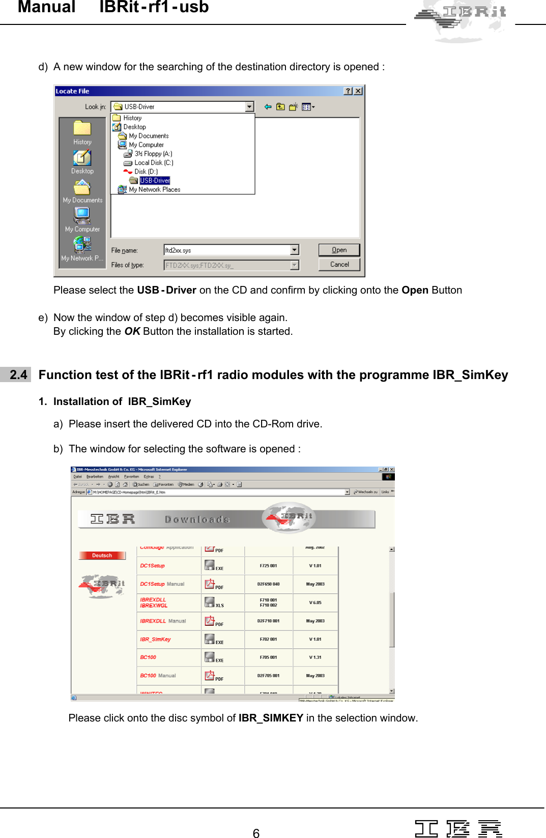                                                                                                                                                                                                                                                                                                                                                                                                                  6   Manual     IBRit - rf1 - usb  d)  A new window for the searching of the destination directory is opened :         Please select the USB - Driver on the CD and confirm by clicking onto the Open Button  e)  Now the window of step d) becomes visible again. By clicking the OK Button the installation is started.       2.4   Function test of the IBRit - rf1 radio modules with the programme IBR_SimKey  1.  Installation of  IBR_SimKey   a)  Please insert the delivered CD into the CD-Rom drive.  b)  The window for selecting the software is opened :                   Please click onto the disc symbol of IBR_SIMKEY in the selection window. 