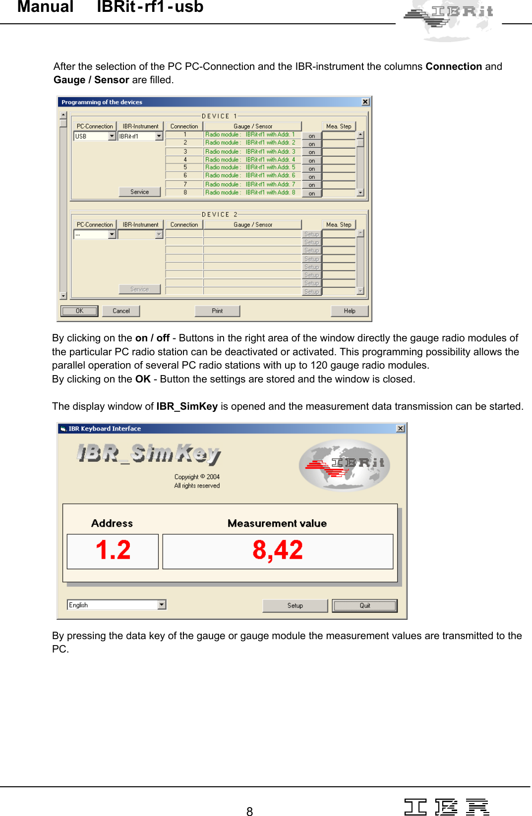                                                                                                                                                                                                                                                                                                                                                                                                                  8   Manual     IBRit - rf1 - usb  After the selection of the PC PC-Connection and the IBR-instrument the columns Connection and Gauge / Sensor are filled.      By clicking on the on / off - Buttons in the right area of the window directly the gauge radio modules of the particular PC radio station can be deactivated or activated. This programming possibility allows the parallel operation of several PC radio stations with up to 120 gauge radio modules. By clicking on the OK - Button the settings are stored and the window is closed.  The display window of IBR_SimKey is opened and the measurement data transmission can be started.       By pressing the data key of the gauge or gauge module the measurement values are transmitted to the PC.   