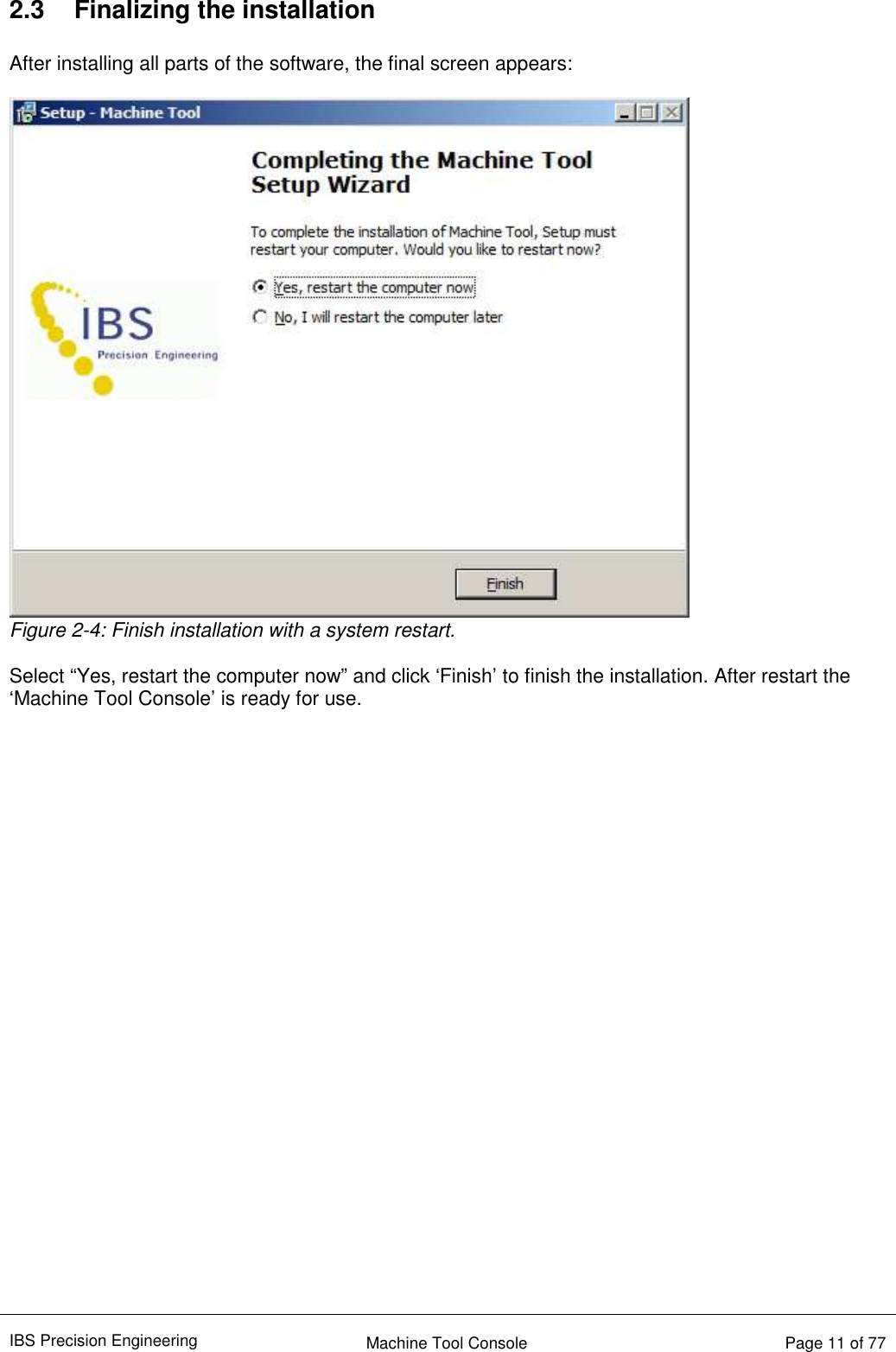 IBS Precision Engineering    Machine Tool Console   Page 11 of 77   2.3  Finalizing the installation  After installing all parts of the software, the final screen appears:   Figure 2-4: Finish installation with a system restart.  Select “Yes, restart the computer now” and click ‘Finish’ to finish the installation. After restart the ‘Machine Tool Console’ is ready for use.      