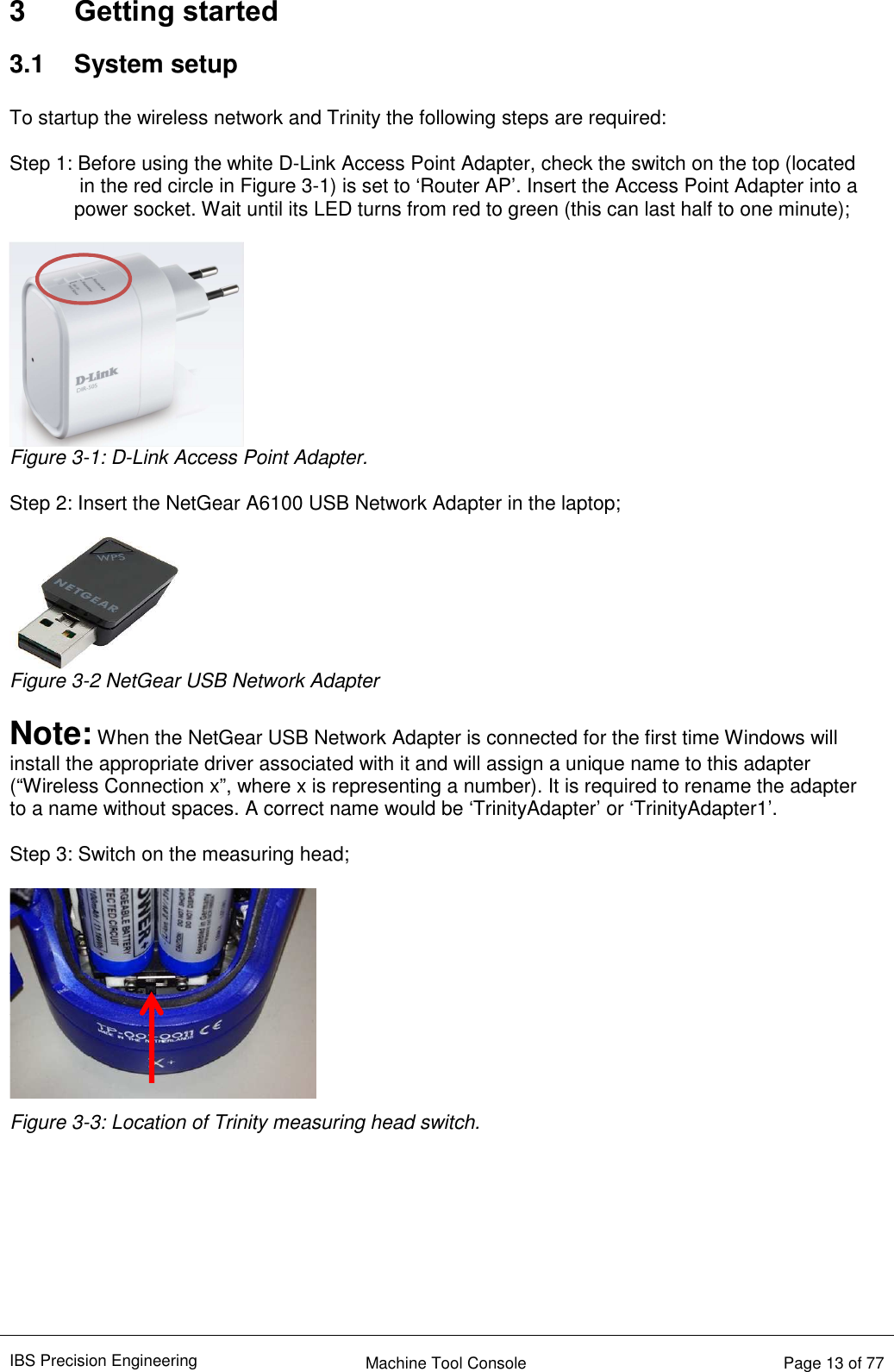 IBS Precision Engineering    Machine Tool Console   Page 13 of 77  3  Getting started 3.1  System setup  To startup the wireless network and Trinity the following steps are required:  Step 1: Before using the white D-Link Access Point Adapter, check the switch on the top (located in the red circle in Figure 3-1) is set to ‘Router AP’. Insert the Access Point Adapter into a    power socket. Wait until its LED turns from red to green (this can last half to one minute);   Figure 3-1: D-Link Access Point Adapter.  Step 2: Insert the NetGear A6100 USB Network Adapter in the laptop;   Figure 3-2 NetGear USB Network Adapter  Note: When the NetGear USB Network Adapter is connected for the first time Windows will install the appropriate driver associated with it and will assign a unique name to this adapter (“Wireless Connection x”, where x is representing a number). It is required to rename the adapter to a name without spaces. A correct name would be ‘TrinityAdapter’ or ‘TrinityAdapter1’.   Step 3: Switch on the measuring head;   Figure 3-3: Location of Trinity measuring head switch.         