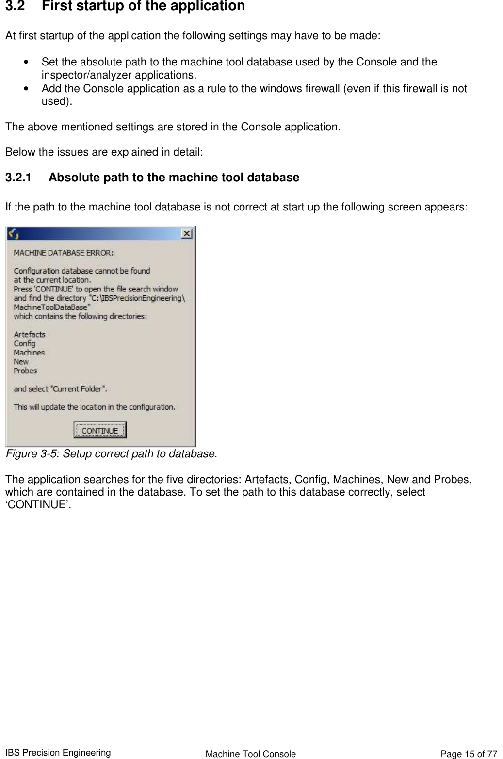 IBS Precision Engineering    Machine Tool Console   Page 15 of 77   3.2  First startup of the application  At first startup of the application the following settings may have to be made:  •  Set the absolute path to the machine tool database used by the Console and the inspector/analyzer applications. •  Add the Console application as a rule to the windows firewall (even if this firewall is not used).  The above mentioned settings are stored in the Console application.  Below the issues are explained in detail: 3.2.1  Absolute path to the machine tool database  If the path to the machine tool database is not correct at start up the following screen appears:   Figure 3-5: Setup correct path to database.  The application searches for the five directories: Artefacts, Config, Machines, New and Probes, which are contained in the database. To set the path to this database correctly, select ‘CONTINUE’.                  