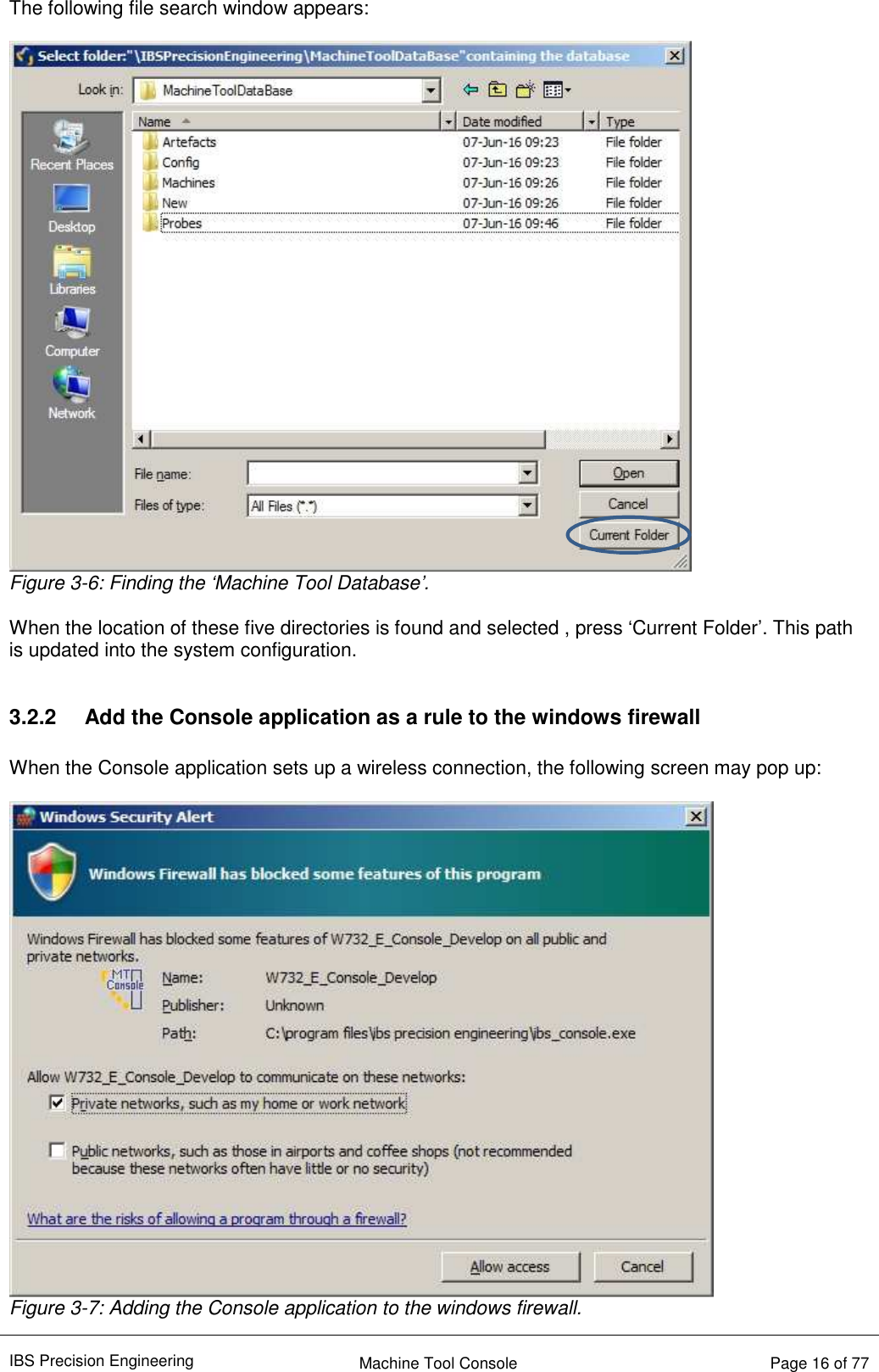IBS Precision Engineering    Machine Tool Console   Page 16 of 77  The following file search window appears:   Figure 3-6: Finding the ‘Machine Tool Database’.  When the location of these five directories is found and selected , press ‘Current Folder’. This path is updated into the system configuration.  3.2.2  Add the Console application as a rule to the windows firewall  When the Console application sets up a wireless connection, the following screen may pop up:   Figure 3-7: Adding the Console application to the windows firewall. 