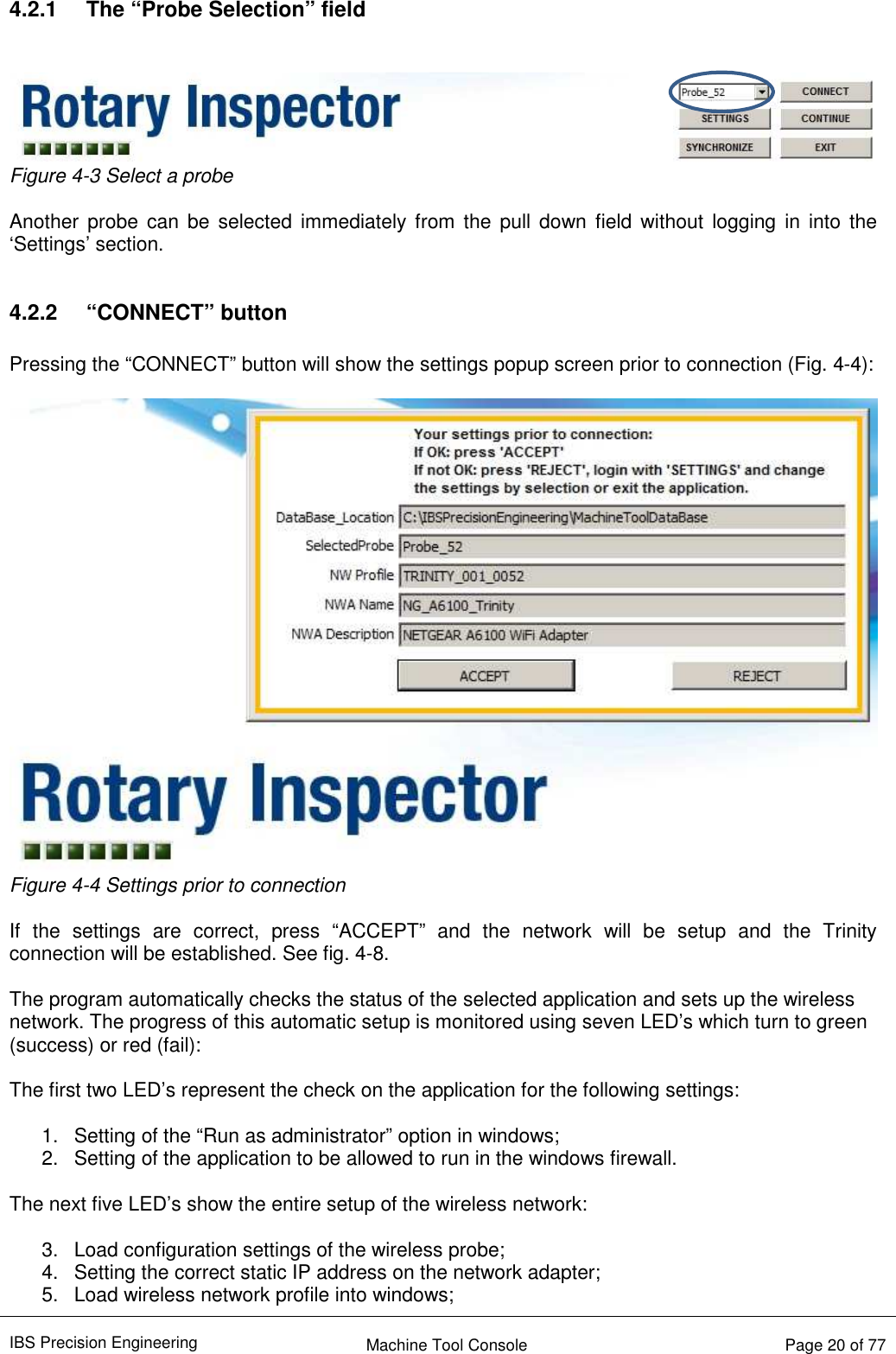 IBS Precision Engineering    Machine Tool Console   Page 20 of 77   4.2.1  The “Probe Selection” field    Figure 4-3 Select a probe  Another  probe  can  be  selected  immediately from  the  pull down  field without  logging  in  into  the ‘Settings’ section.  4.2.2  “CONNECT” button  Pressing the “CONNECT” button will show the settings popup screen prior to connection (Fig. 4-4):   Figure 4-4 Settings prior to connection  If  the  settings  are  correct,  press  “ACCEPT”  and  the  network  will  be  setup  and  the  Trinity connection will be established. See fig. 4-8.  The program automatically checks the status of the selected application and sets up the wireless network. The progress of this automatic setup is monitored using seven LED’s which turn to green (success) or red (fail):  The first two LED’s represent the check on the application for the following settings:  1.  Setting of the “Run as administrator” option in windows; 2.  Setting of the application to be allowed to run in the windows firewall.  The next five LED’s show the entire setup of the wireless network:  3.  Load configuration settings of the wireless probe; 4.  Setting the correct static IP address on the network adapter; 5.  Load wireless network profile into windows; 