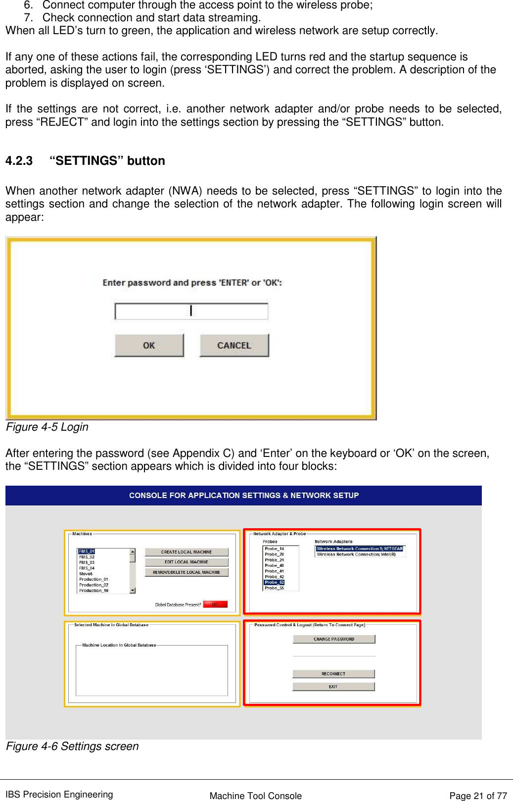 IBS Precision Engineering    Machine Tool Console   Page 21 of 77  6.  Connect computer through the access point to the wireless probe; 7.  Check connection and start data streaming. When all LED’s turn to green, the application and wireless network are setup correctly.  If any one of these actions fail, the corresponding LED turns red and the startup sequence is aborted, asking the user to login (press ‘SETTINGS’) and correct the problem. A description of the problem is displayed on screen.  If  the  settings  are  not  correct,  i.e.  another  network  adapter  and/or probe needs to be  selected, press “REJECT” and login into the settings section by pressing the “SETTINGS” button.  4.2.3  “SETTINGS” button  When another network adapter (NWA) needs to be selected, press “SETTINGS” to login into the settings section and change the selection of the network adapter. The following login screen will appear:   Figure 4-5 Login  After entering the password (see Appendix C) and ‘Enter’ on the keyboard or ‘OK’ on the screen, the “SETTINGS” section appears which is divided into four blocks:   Figure 4-6 Settings screen  