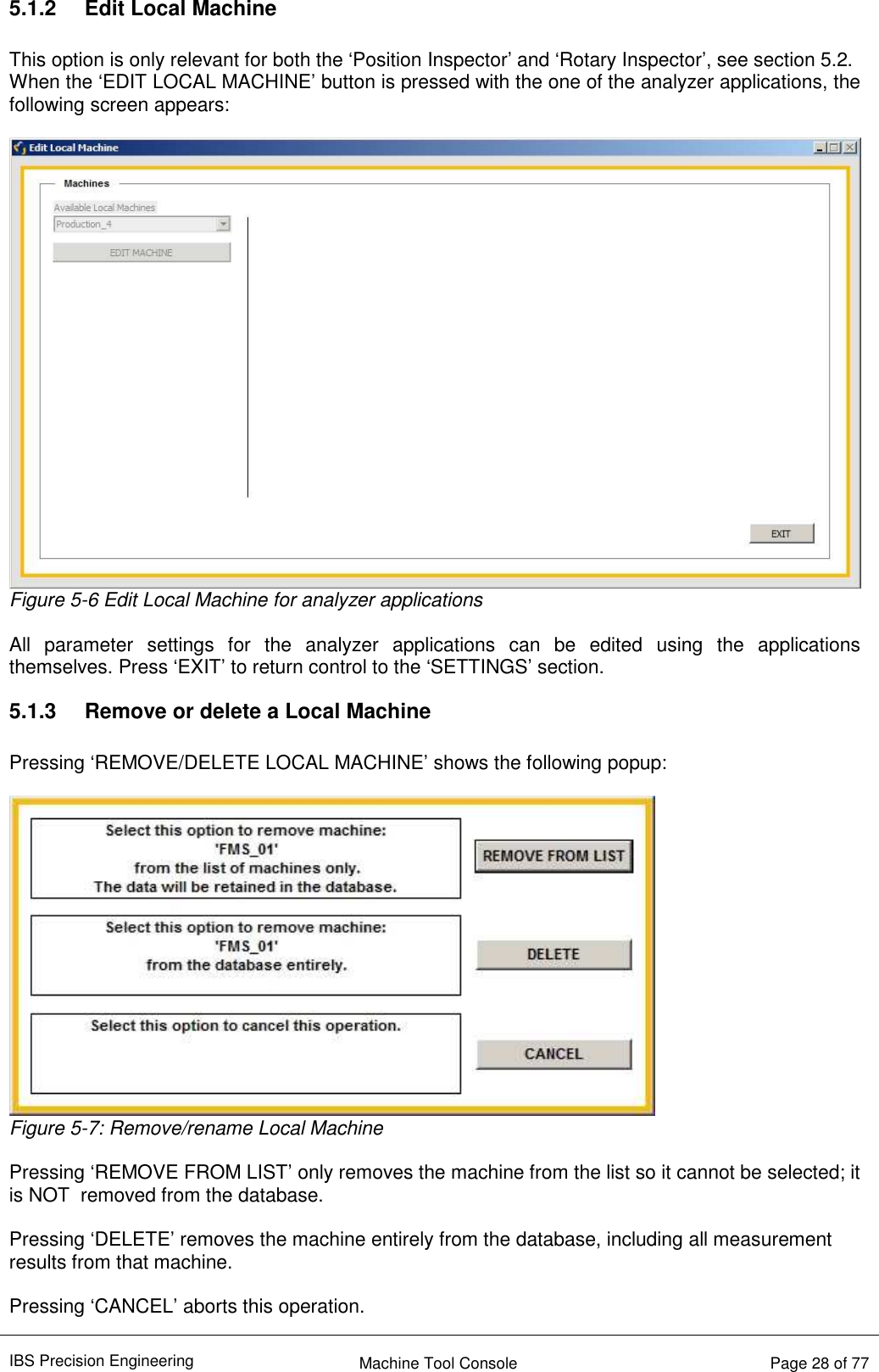 IBS Precision Engineering    Machine Tool Console   Page 28 of 77  5.1.2  Edit Local Machine  This option is only relevant for both the ‘Position Inspector’ and ‘Rotary Inspector’, see section 5.2. When the ‘EDIT LOCAL MACHINE’ button is pressed with the one of the analyzer applications, the following screen appears:   Figure 5-6 Edit Local Machine for analyzer applications  All  parameter  settings  for  the  analyzer  applications  can  be  edited  using  the  applications themselves. Press ‘EXIT’ to return control to the ‘SETTINGS’ section. 5.1.3  Remove or delete a Local Machine  Pressing ‘REMOVE/DELETE LOCAL MACHINE’ shows the following popup:   Figure 5-7: Remove/rename Local Machine  Pressing ‘REMOVE FROM LIST’ only removes the machine from the list so it cannot be selected; it is NOT  removed from the database.  Pressing ‘DELETE’ removes the machine entirely from the database, including all measurement results from that machine.  Pressing ‘CANCEL’ aborts this operation. 