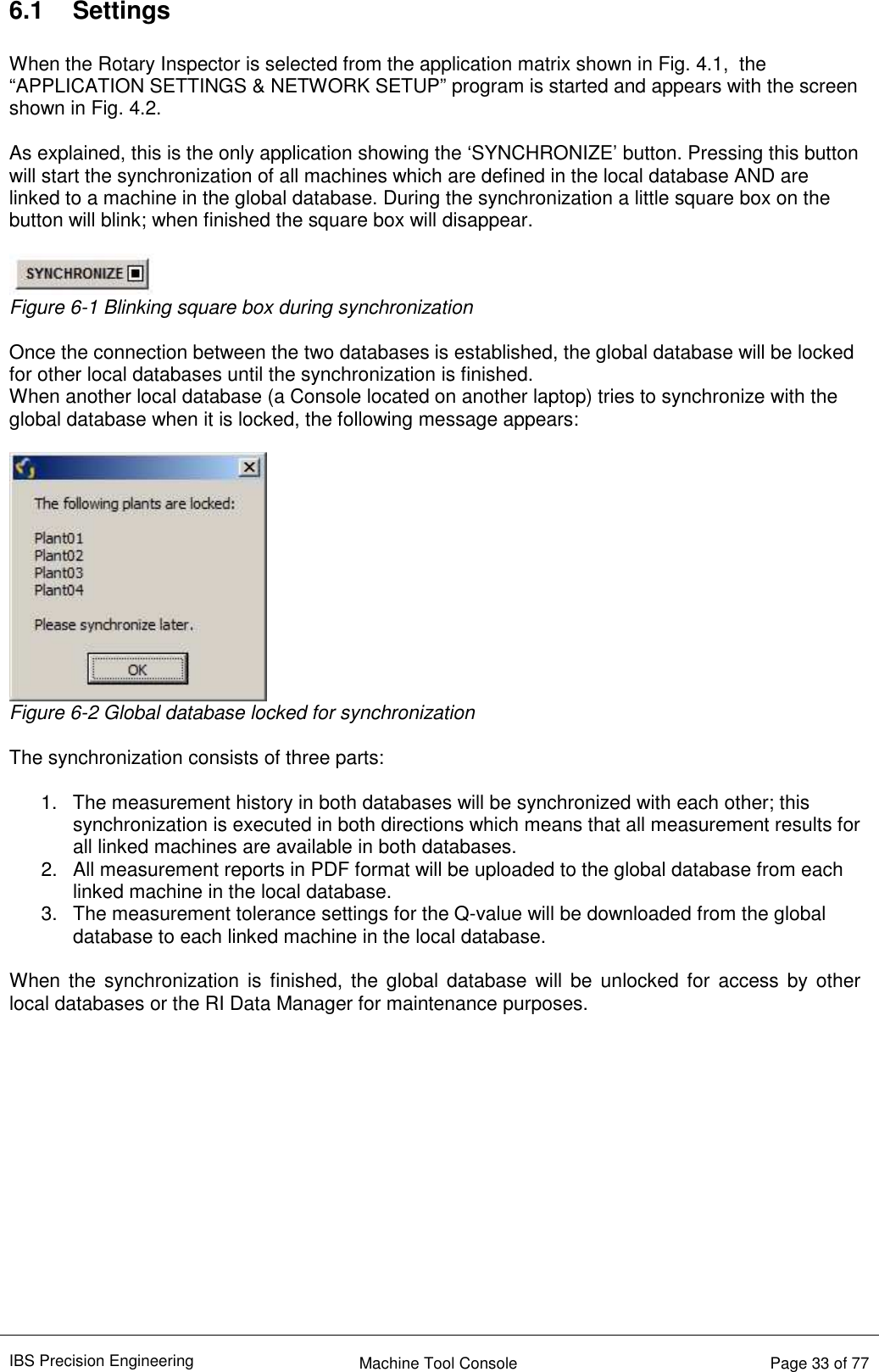 IBS Precision Engineering    Machine Tool Console   Page 33 of 77  6.1  Settings  When the Rotary Inspector is selected from the application matrix shown in Fig. 4.1,  the “APPLICATION SETTINGS &amp; NETWORK SETUP” program is started and appears with the screen shown in Fig. 4.2.  As explained, this is the only application showing the ‘SYNCHRONIZE’ button. Pressing this button will start the synchronization of all machines which are defined in the local database AND are linked to a machine in the global database. During the synchronization a little square box on the button will blink; when finished the square box will disappear.   Figure 6-1 Blinking square box during synchronization  Once the connection between the two databases is established, the global database will be locked for other local databases until the synchronization is finished.  When another local database (a Console located on another laptop) tries to synchronize with the global database when it is locked, the following message appears:   Figure 6-2 Global database locked for synchronization  The synchronization consists of three parts:  1.  The measurement history in both databases will be synchronized with each other; this synchronization is executed in both directions which means that all measurement results for all linked machines are available in both databases. 2.  All measurement reports in PDF format will be uploaded to the global database from each linked machine in the local database. 3.  The measurement tolerance settings for the Q-value will be downloaded from the global database to each linked machine in the local database.   When the  synchronization is  finished, the global database will be  unlocked for  access by  other local databases or the RI Data Manager for maintenance purposes.            