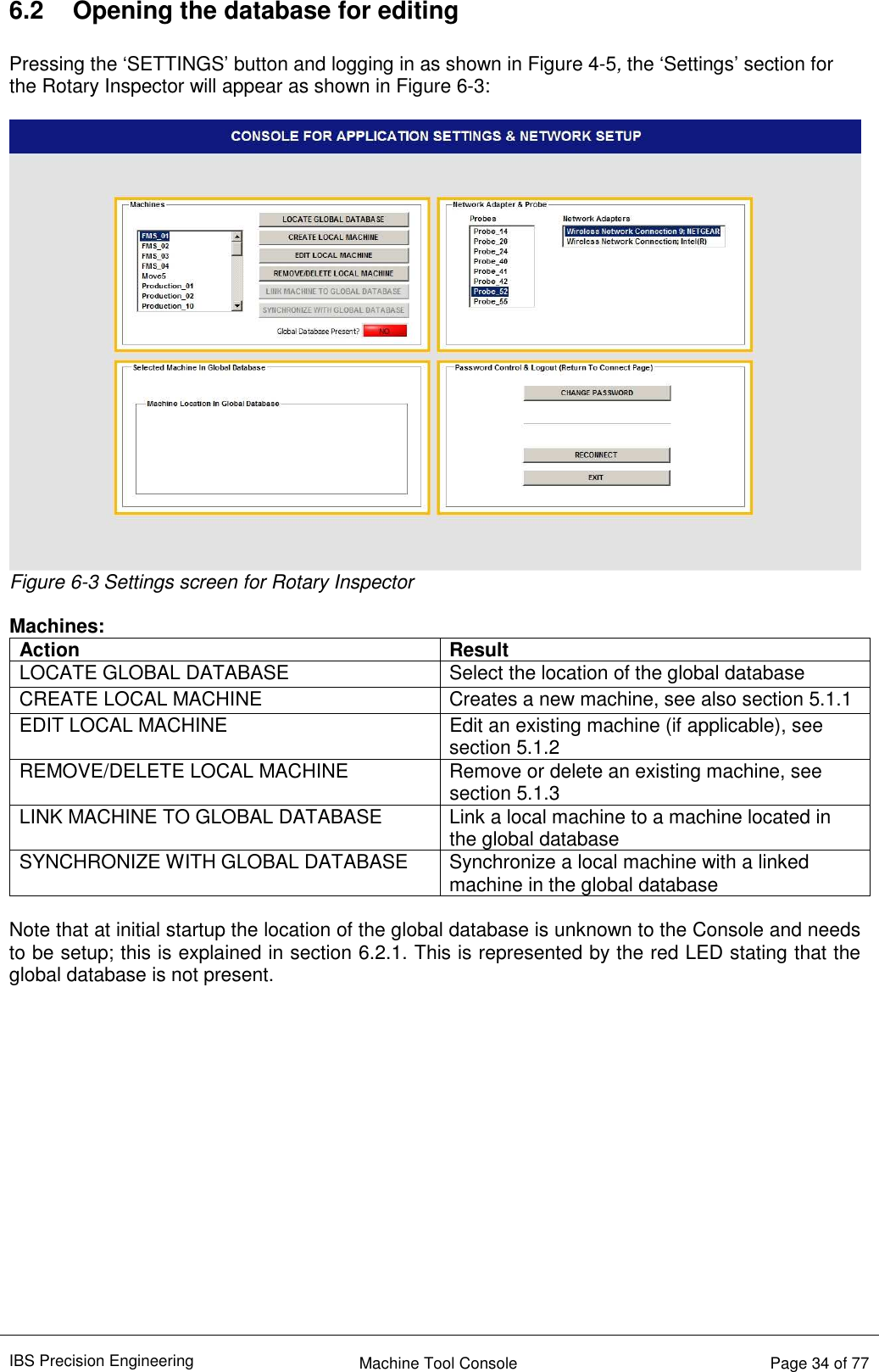 IBS Precision Engineering    Machine Tool Console   Page 34 of 77  6.2  Opening the database for editing  Pressing the ‘SETTINGS’ button and logging in as shown in Figure 4-5, the ‘Settings’ section for the Rotary Inspector will appear as shown in Figure 6-3:   Figure 6-3 Settings screen for Rotary Inspector  Machines: Action Result LOCATE GLOBAL DATABASE  Select the location of the global database CREATE LOCAL MACHINE  Creates a new machine, see also section 5.1.1 EDIT LOCAL MACHINE  Edit an existing machine (if applicable), see section 5.1.2 REMOVE/DELETE LOCAL MACHINE  Remove or delete an existing machine, see section 5.1.3 LINK MACHINE TO GLOBAL DATABASE  Link a local machine to a machine located in the global database SYNCHRONIZE WITH GLOBAL DATABASE  Synchronize a local machine with a linked machine in the global database  Note that at initial startup the location of the global database is unknown to the Console and needs to be setup; this is explained in section 6.2.1. This is represented by the red LED stating that the global database is not present.                