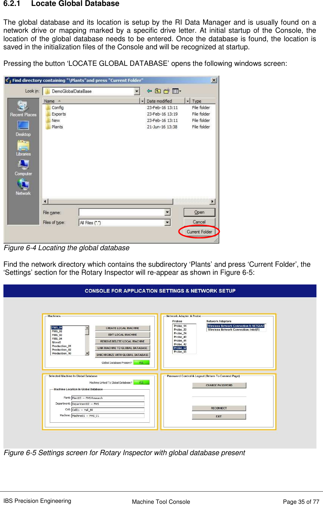 IBS Precision Engineering    Machine Tool Console   Page 35 of 77  6.2.1  Locate Global Database  The global database and its location is setup by the RI Data Manager and is usually found on a network drive or mapping marked by a specific drive letter. At initial startup of the Console, the location of the global database needs to be entered. Once the database is found, the location is saved in the initialization files of the Console and will be recognized at startup.  Pressing the button ‘LOCATE GLOBAL DATABASE’ opens the following windows screen:   Figure 6-4 Locating the global database  Find the network directory which contains the subdirectory ‘Plants’ and press ‘Current Folder’, the ‘Settings’ section for the Rotary Inspector will re-appear as shown in Figure 6-5:   Figure 6-5 Settings screen for Rotary Inspector with global database present     