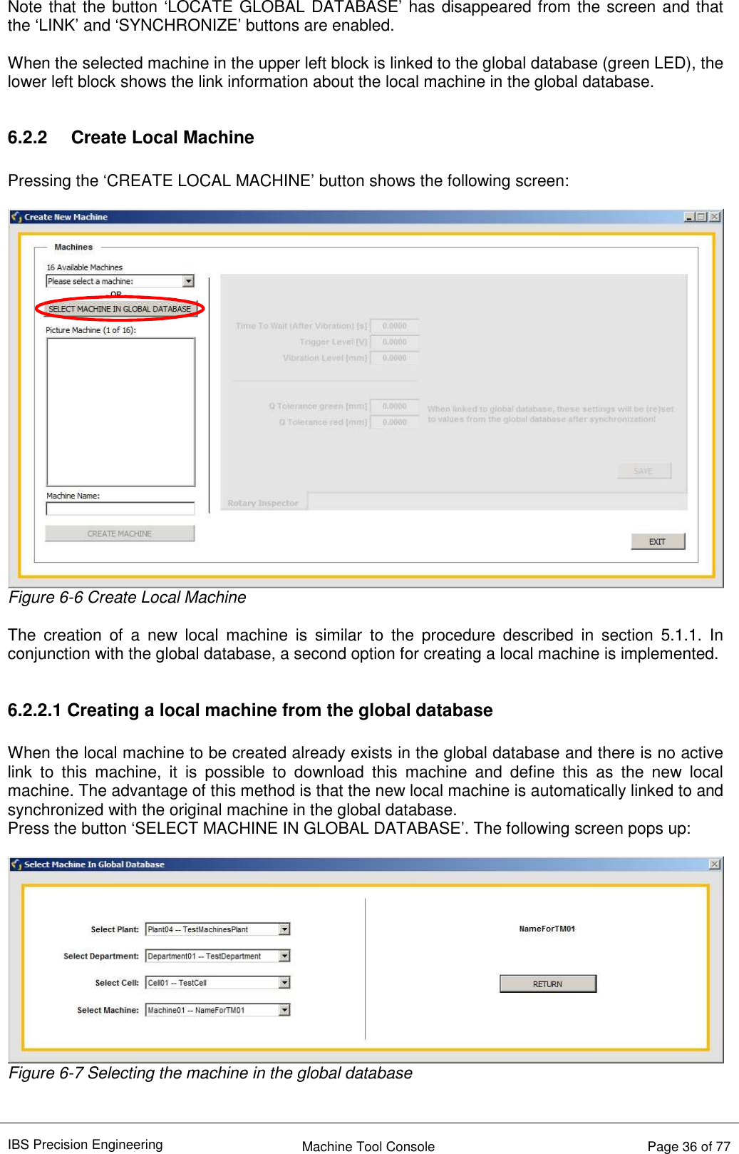 IBS Precision Engineering    Machine Tool Console   Page 36 of 77  Note that the button ‘LOCATE GLOBAL DATABASE’ has disappeared from the screen and that the ‘LINK’ and ‘SYNCHRONIZE’ buttons are enabled.  When the selected machine in the upper left block is linked to the global database (green LED), the lower left block shows the link information about the local machine in the global database.  6.2.2  Create Local Machine  Pressing the ‘CREATE LOCAL MACHINE’ button shows the following screen:   Figure 6-6 Create Local Machine  The  creation  of  a  new  local  machine  is  similar  to  the  procedure  described  in  section  5.1.1.  In conjunction with the global database, a second option for creating a local machine is implemented.  6.2.2.1 Creating a local machine from the global database  When the local machine to be created already exists in the global database and there is no active link  to  this  machine,  it  is  possible  to  download  this  machine  and  define  this  as  the  new  local machine. The advantage of this method is that the new local machine is automatically linked to and synchronized with the original machine in the global database. Press the button ‘SELECT MACHINE IN GLOBAL DATABASE’. The following screen pops up:   Figure 6-7 Selecting the machine in the global database   