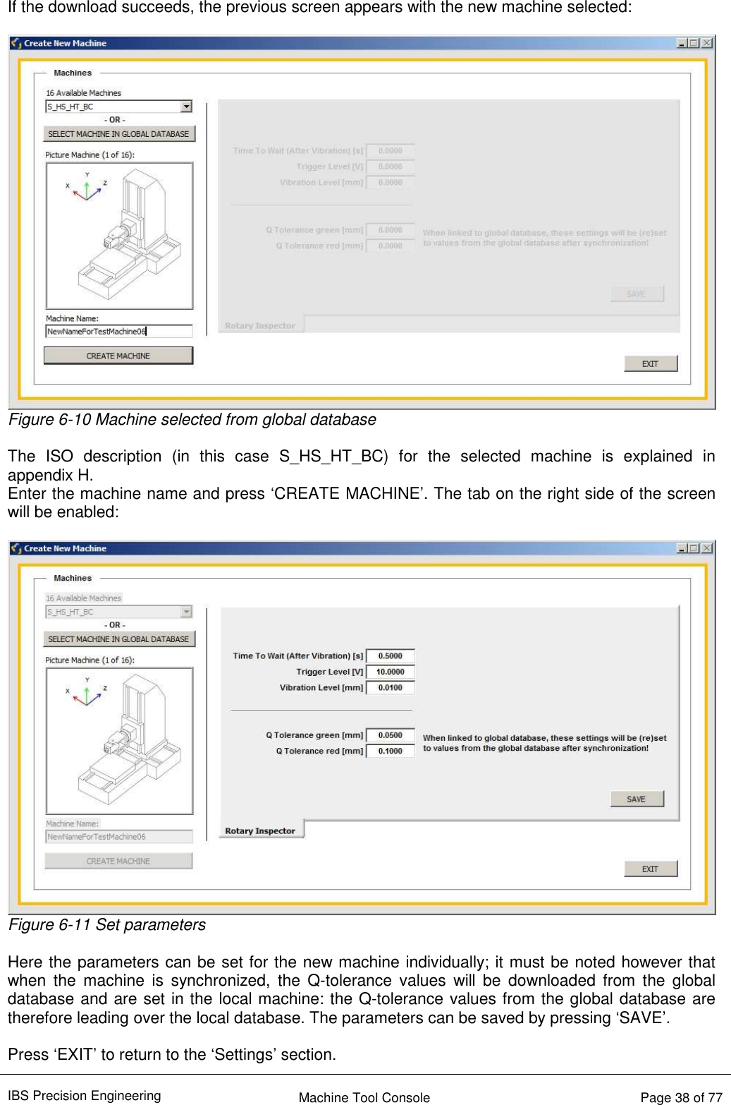 IBS Precision Engineering    Machine Tool Console   Page 38 of 77    If the download succeeds, the previous screen appears with the new machine selected:   Figure 6-10 Machine selected from global database  The  ISO  description  (in  this  case  S_HS_HT_BC)  for  the  selected  machine  is  explained  in  appendix H. Enter the machine name and press ‘CREATE MACHINE’. The tab on the right side of the screen will be enabled:   Figure 6-11 Set parameters  Here the parameters can be set for the new machine individually; it must be noted however that when  the  machine  is  synchronized,  the  Q-tolerance  values  will  be  downloaded  from  the  global database and are set in the local machine: the Q-tolerance values from the global database are therefore leading over the local database. The parameters can be saved by pressing ‘SAVE’.   Press ‘EXIT’ to return to the ‘Settings’ section.  