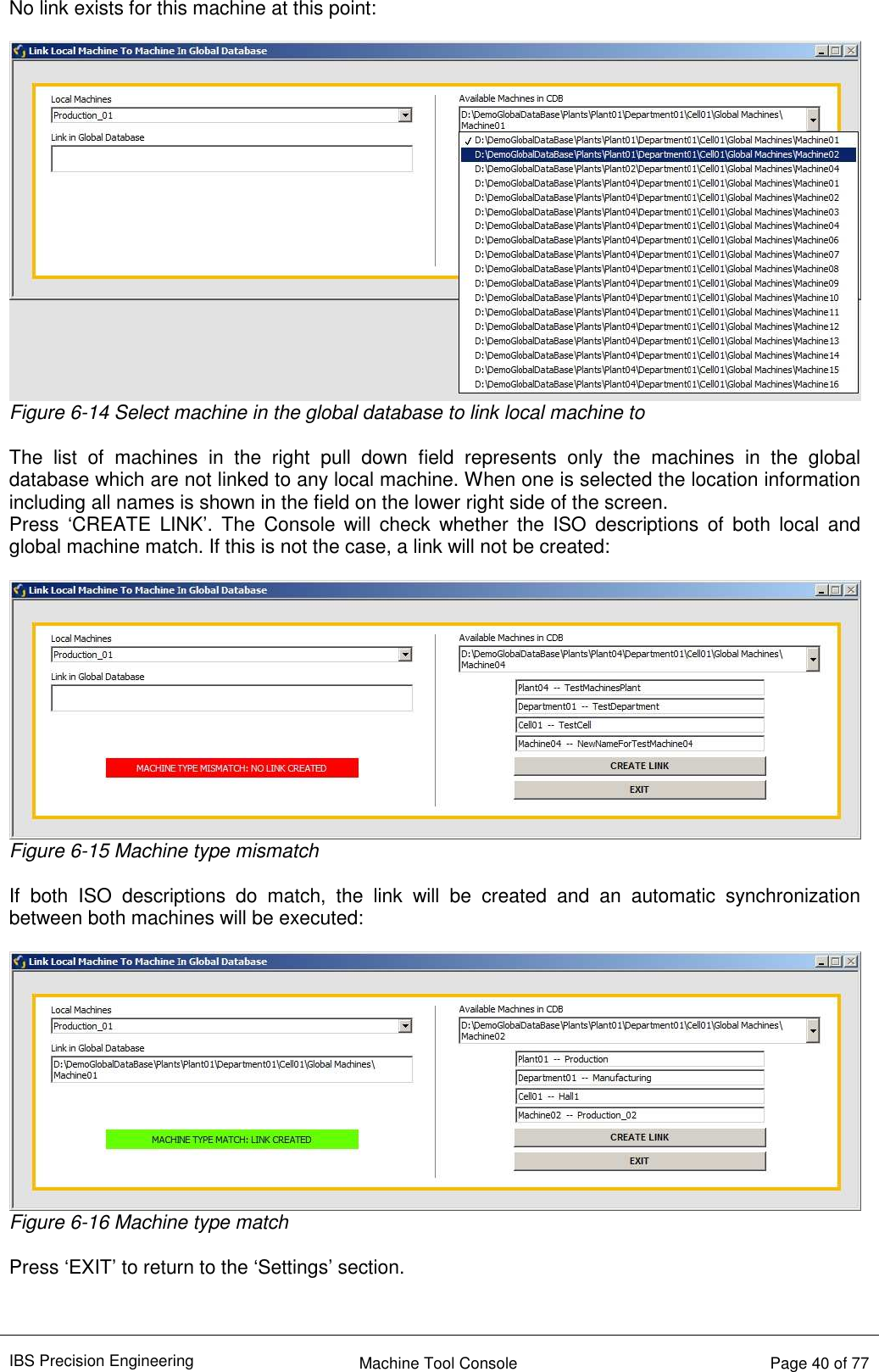 IBS Precision Engineering    Machine Tool Console   Page 40 of 77  No link exists for this machine at this point:   Figure 6-14 Select machine in the global database to link local machine to  The  list  of  machines  in  the  right  pull  down  field  represents  only  the  machines  in  the  global database which are not linked to any local machine. When one is selected the location information including all names is shown in the field on the lower right side of the screen. Press  ‘CREATE  LINK’. The  Console  will  check  whether  the  ISO  descriptions  of  both  local  and global machine match. If this is not the case, a link will not be created:   Figure 6-15 Machine type mismatch  If  both  ISO  descriptions  do  match,  the  link  will  be  created  and  an  automatic  synchronization between both machines will be executed:   Figure 6-16 Machine type match  Press ‘EXIT’ to return to the ‘Settings’ section.   