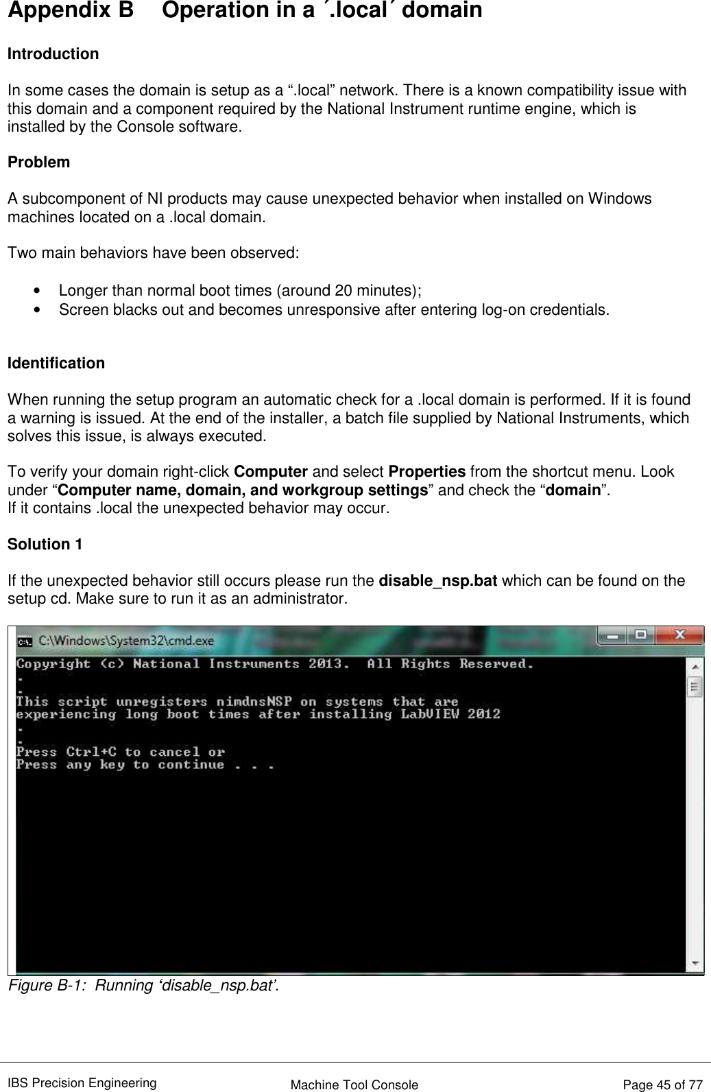 IBS Precision Engineering    Machine Tool Console   Page 45 of 77  Appendix B  Operation in a ´.local´ domain  Introduction  In some cases the domain is setup as a “.local” network. There is a known compatibility issue with this domain and a component required by the National Instrument runtime engine, which is installed by the Console software.   Problem  A subcomponent of NI products may cause unexpected behavior when installed on Windows machines located on a .local domain.   Two main behaviors have been observed:  •  Longer than normal boot times (around 20 minutes); •  Screen blacks out and becomes unresponsive after entering log-on credentials.   Identification  When running the setup program an automatic check for a .local domain is performed. If it is found a warning is issued. At the end of the installer, a batch file supplied by National Instruments, which solves this issue, is always executed.    To verify your domain right-click Computer and select Properties from the shortcut menu. Look under “Computer name, domain, and workgroup settings” and check the “domain”. If it contains .local the unexpected behavior may occur.  Solution 1  If the unexpected behavior still occurs please run the disable_nsp.bat which can be found on the setup cd. Make sure to run it as an administrator.  Figure B-1:  Running ‘disable_nsp.bat’.    