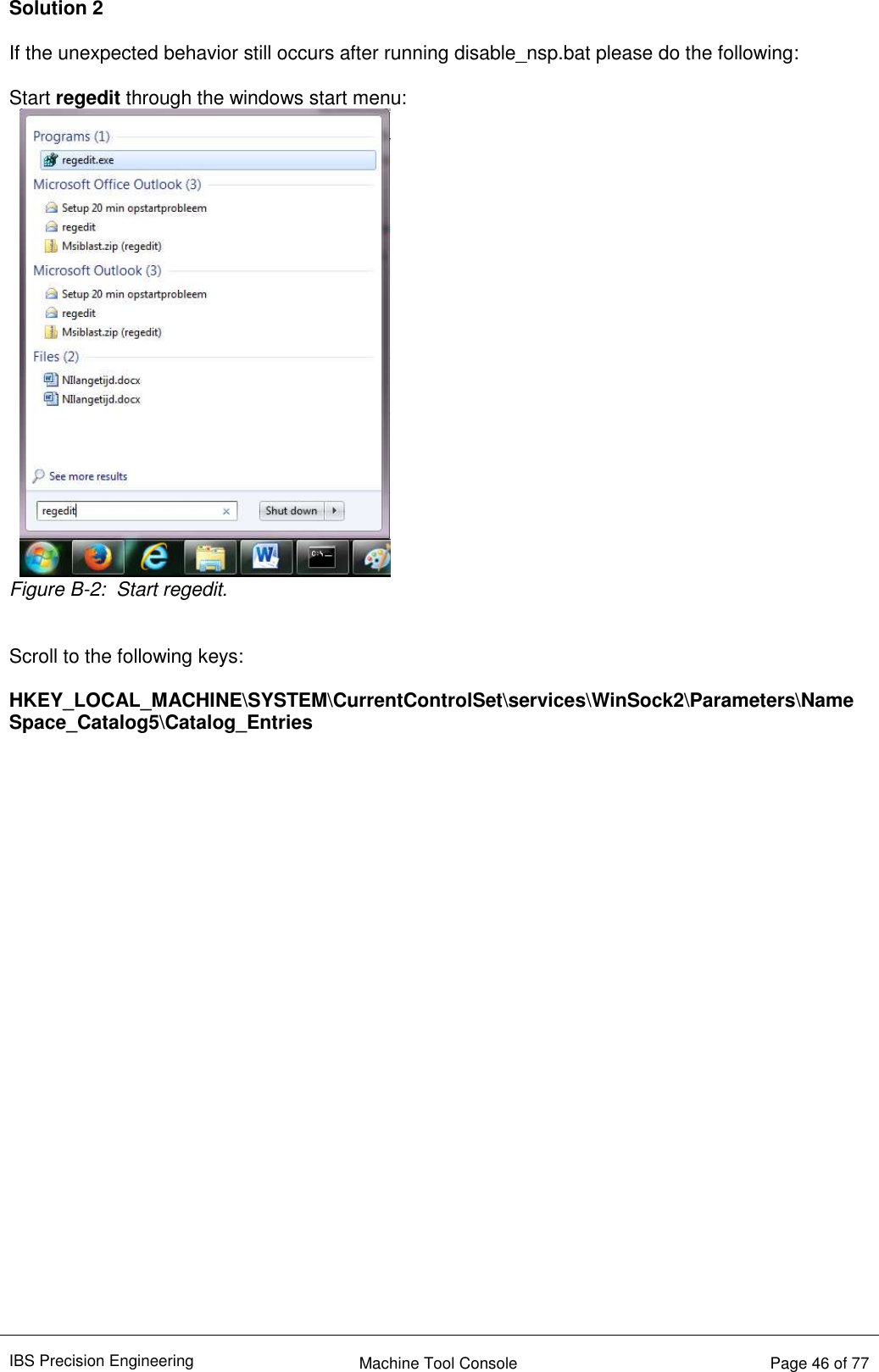 IBS Precision Engineering    Machine Tool Console   Page 46 of 77  Solution 2  If the unexpected behavior still occurs after running disable_nsp.bat please do the following:  Start regedit through the windows start menu:  Figure B-2:  Start regedit.   Scroll to the following keys:  HKEY_LOCAL_MACHINE\SYSTEM\CurrentControlSet\services\WinSock2\Parameters\NameSpace_Catalog5\Catalog_Entries   