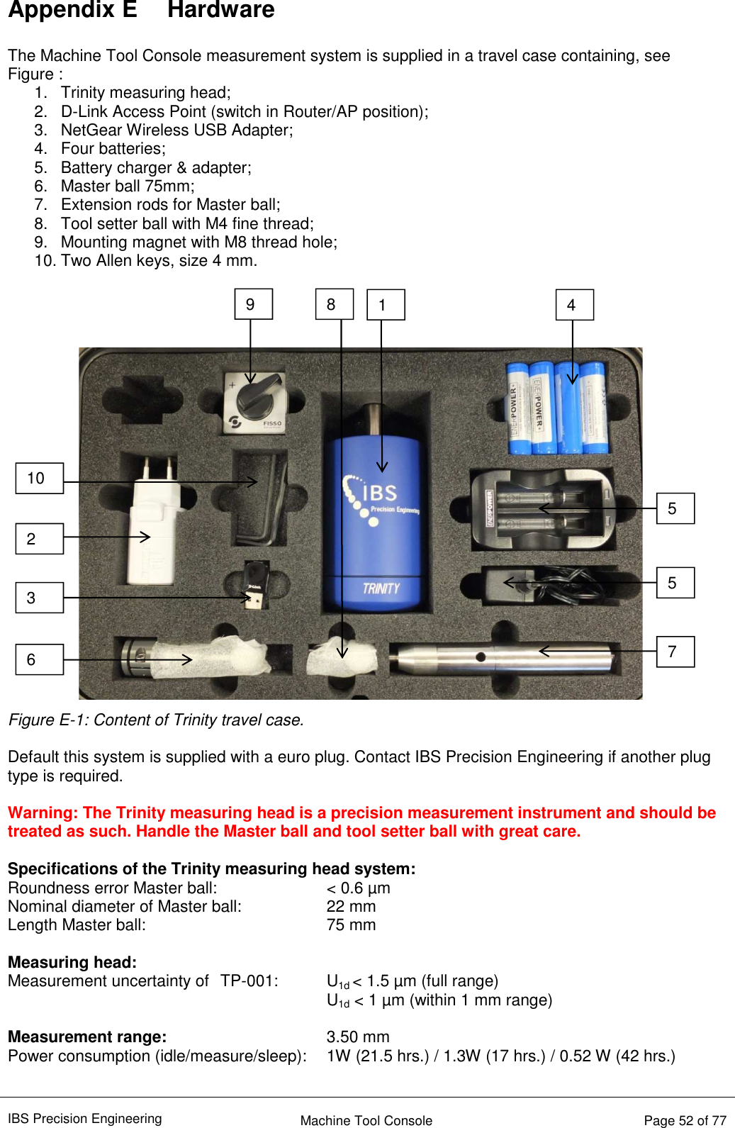 IBS Precision Engineering    Machine Tool Console   Page 52 of 77  Appendix E  Hardware  The Machine Tool Console measurement system is supplied in a travel case containing, see Figure : 1.  Trinity measuring head; 2.  D-Link Access Point (switch in Router/AP position); 3.  NetGear Wireless USB Adapter; 4.  Four batteries;  5.  Battery charger &amp; adapter; 6.  Master ball 75mm; 7.  Extension rods for Master ball; 8.  Tool setter ball with M4 fine thread; 9.  Mounting magnet with M8 thread hole; 10. Two Allen keys, size 4 mm.  Figure E-1: Content of Trinity travel case.  Default this system is supplied with a euro plug. Contact IBS Precision Engineering if another plug type is required.  Warning: The Trinity measuring head is a precision measurement instrument and should be treated as such. Handle the Master ball and tool setter ball with great care.  Specifications of the Trinity measuring head system: Roundness error Master ball:     &lt; 0.6 µm Nominal diameter of Master ball:    22 mm Length Master ball:        75 mm  Measuring head: Measurement uncertainty of  TP-001:  U1d &lt; 1.5 µm (full range)       U1d &lt; 1 µm (within 1 mm range)  Measurement range:       3.50 mm Power consumption (idle/measure/sleep):  1W (21.5 hrs.) / 1.3W (17 hrs.) / 0.52 W (42 hrs.)  8 6 2 3 4 5 5 7 10 9 1 