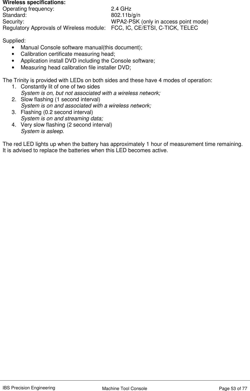 IBS Precision Engineering    Machine Tool Console   Page 53 of 77  Wireless specifications: Operating frequency:        2.4 GHz Standard:          802.11b/g/n Security:          WPA2-PSK (only in access point mode) Regulatory Approvals of Wireless module:  FCC, IC, CE/ETSI, C-TICK, TELEC  Supplied: •  Manual Console software manual(this document); •  Calibration certificate measuring head; •  Application install DVD including the Console software; •  Measuring head calibration file installer DVD;  The Trinity is provided with LEDs on both sides and these have 4 modes of operation: 1.  Constantly lit of one of two sides System is on, but not associated with a wireless network; 2.  Slow flashing (1 second interval) System is on and associated with a wireless network; 3.  Flashing (0.2 second interval) System is on and streaming data; 4.  Very slow flashing (2 second interval) System is asleep.  The red LED lights up when the battery has approximately 1 hour of measurement time remaining. It is advised to replace the batteries when this LED becomes active.                                     