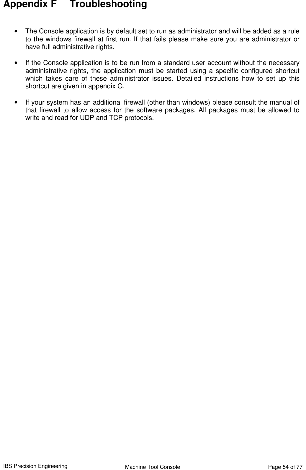 IBS Precision Engineering    Machine Tool Console   Page 54 of 77  Appendix F  Troubleshooting   •  The Console application is by default set to run as administrator and will be added as a rule to the windows firewall at first run. If that fails please make sure you are administrator or have full administrative rights.  •  If the Console application is to be run from a standard user account without the necessary administrative rights, the application must be started using a specific configured shortcut which  takes  care  of  these  administrator  issues.  Detailed  instructions  how  to  set  up  this shortcut are given in appendix G.   •  If your system has an additional firewall (other than windows) please consult the manual of that firewall to allow  access for the software packages. All packages must be allowed to write and read for UDP and TCP protocols.   