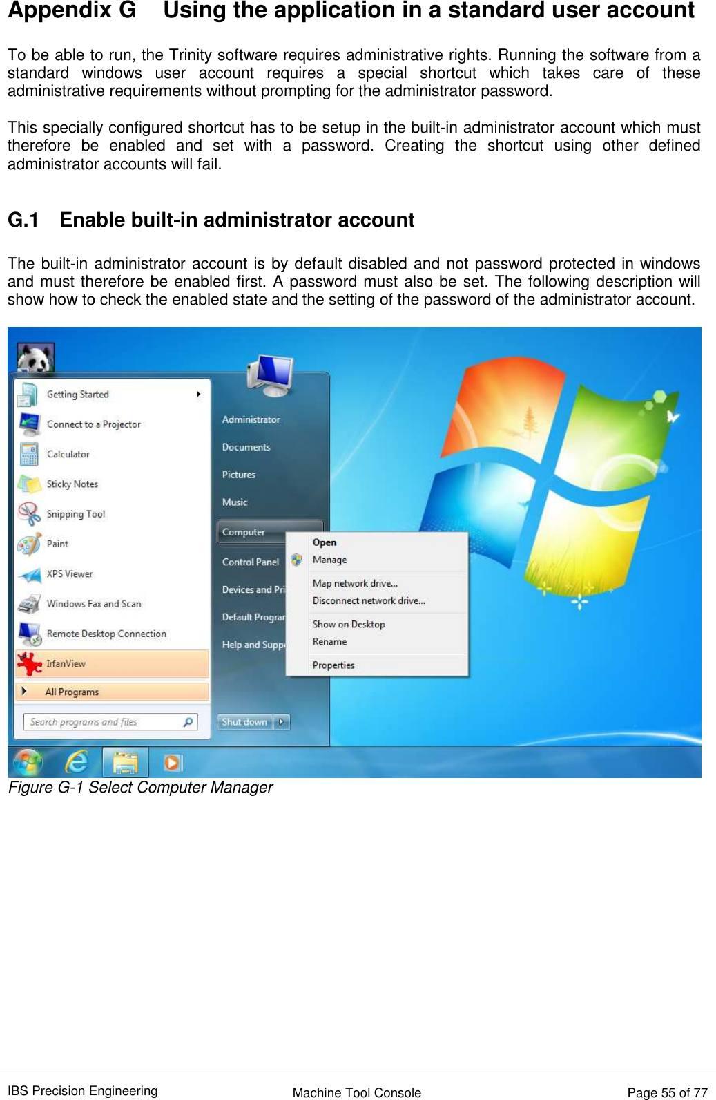 IBS Precision Engineering    Machine Tool Console   Page 55 of 77  Appendix G  Using the application in a standard user account  To be able to run, the Trinity software requires administrative rights. Running the software from a standard  windows  user  account  requires  a  special  shortcut  which  takes  care  of  these administrative requirements without prompting for the administrator password.  This specially configured shortcut has to be setup in the built-in administrator account which must therefore  be  enabled  and  set  with  a  password.  Creating  the  shortcut  using  other  defined administrator accounts will fail.  G.1  Enable built-in administrator account  The built-in administrator account is by default disabled and not password protected in windows and must therefore be enabled first. A password must also be set. The following description will show how to check the enabled state and the setting of the password of the administrator account.   Figure G-1 Select Computer Manager              