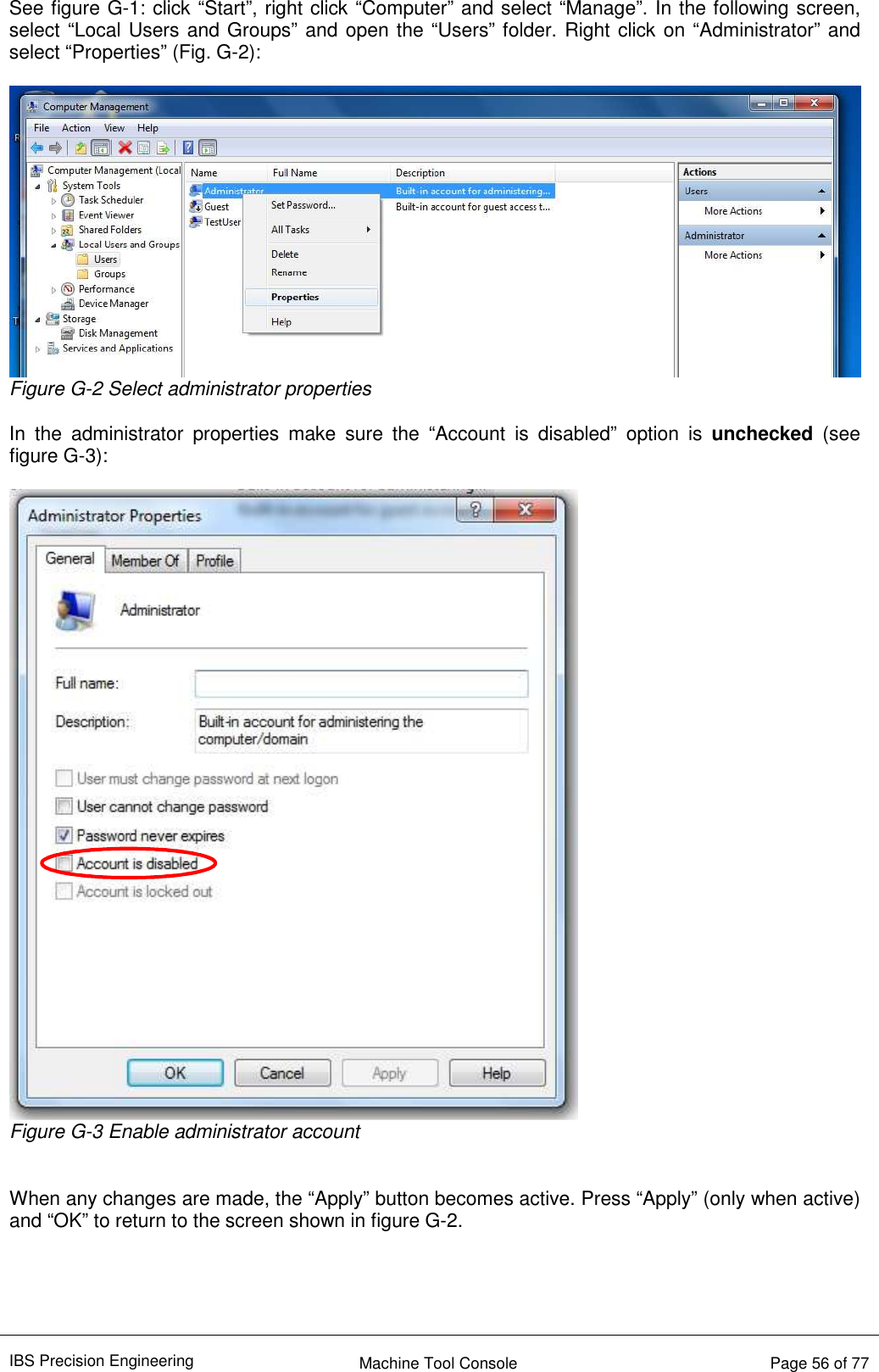 IBS Precision Engineering    Machine Tool Console   Page 56 of 77  See figure G-1: click “Start”, right click “Computer” and select “Manage”. In the following screen, select “Local Users and Groups” and open the “Users” folder. Right click on “Administrator” and select “Properties” (Fig. G-2):   Figure G-2 Select administrator properties  In  the  administrator  properties  make  sure  the  “Account  is  disabled”  option  is  unchecked  (see figure G-3):   Figure G-3 Enable administrator account   When any changes are made, the “Apply” button becomes active. Press “Apply” (only when active) and “OK” to return to the screen shown in figure G-2.     