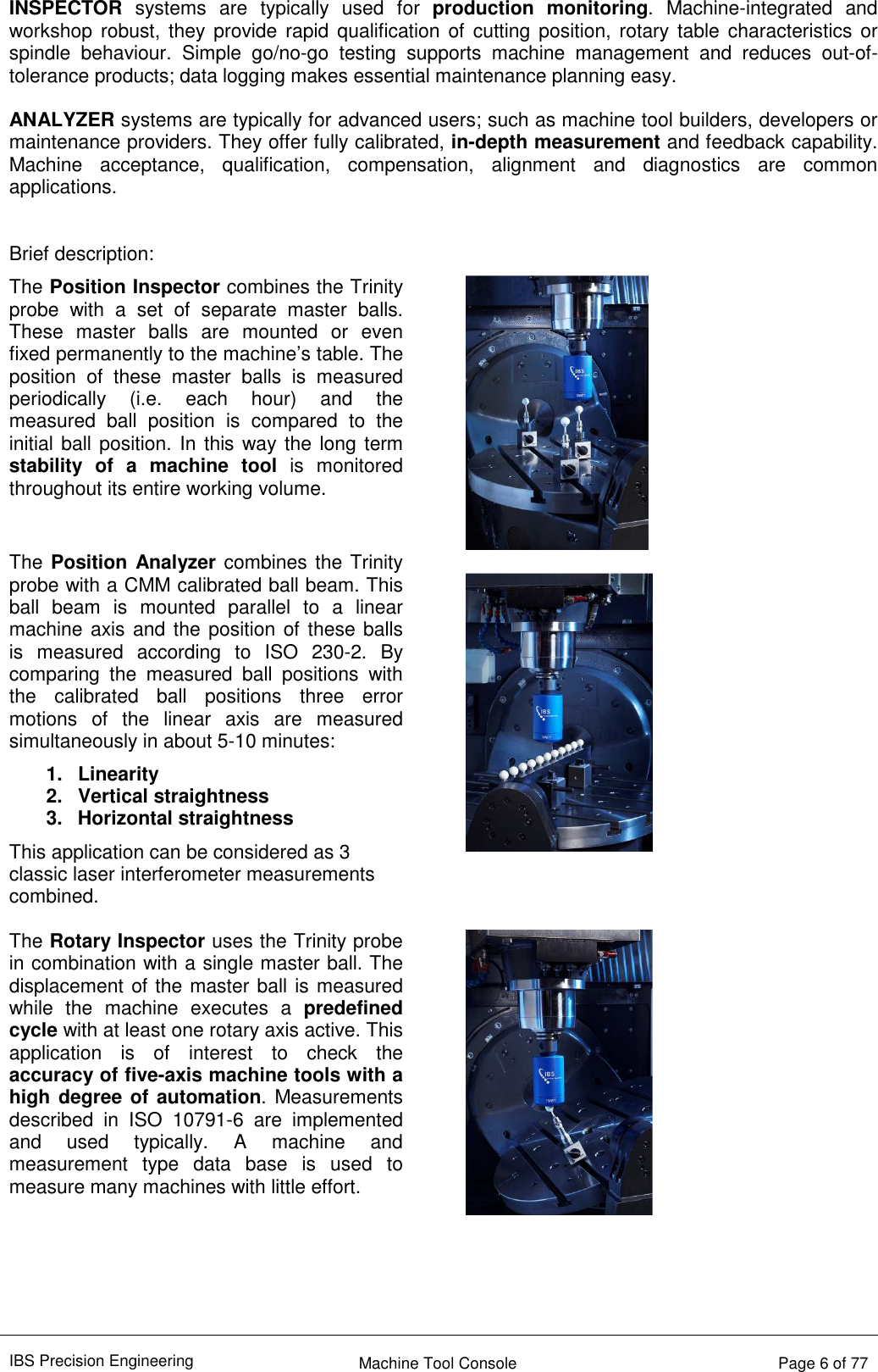 IBS Precision Engineering    Machine Tool Console   Page 6 of 77  INSPECTOR  systems  are  typically  used  for  production  monitoring.  Machine-integrated  and workshop robust, they provide  rapid  qualification  of  cutting  position, rotary table characteristics or spindle  behaviour.  Simple  go/no-go  testing  supports  machine  management  and  reduces  out-of-tolerance products; data logging makes essential maintenance planning easy.  ANALYZER systems are typically for advanced users; such as machine tool builders, developers or maintenance providers. They offer fully calibrated, in-depth measurement and feedback capability. Machine  acceptance,  qualification,  compensation,  alignment  and  diagnostics  are  common applications.   Brief description: The Position Inspector combines the Trinity probe  with  a  set  of  separate  master  balls. These  master  balls  are  mounted  or  even fixed permanently to the machine’s table. The position  of  these  master  balls  is  measured periodically  (i.e.  each  hour)  and  the measured  ball  position  is  compared  to  the initial ball position. In this way the long term stability  of  a  machine  tool  is  monitored throughout its entire working volume.   The Position Analyzer combines the Trinity probe with a CMM calibrated ball beam. This ball  beam  is  mounted  parallel  to  a  linear machine axis and the position of these balls is  measured  according  to  ISO  230-2.  By comparing  the  measured  ball  positions  with the  calibrated  ball  positions  three  error motions  of  the  linear  axis  are  measured simultaneously in about 5-10 minutes: 1.  Linearity  2.  Vertical straightness  3.  Horizontal straightness This application can be considered as 3 classic laser interferometer measurements combined.    The Rotary Inspector uses the Trinity probe in combination with a single master ball. The displacement of the master ball is measured while  the  machine  executes  a  predefined cycle with at least one rotary axis active. This application  is  of  interest  to  check  the accuracy of five-axis machine tools with a high degree of automation. Measurements described  in  ISO  10791-6  are  implemented and  used  typically.  A  machine  and measurement  type  data  base  is  used  to measure many machines with little effort.      